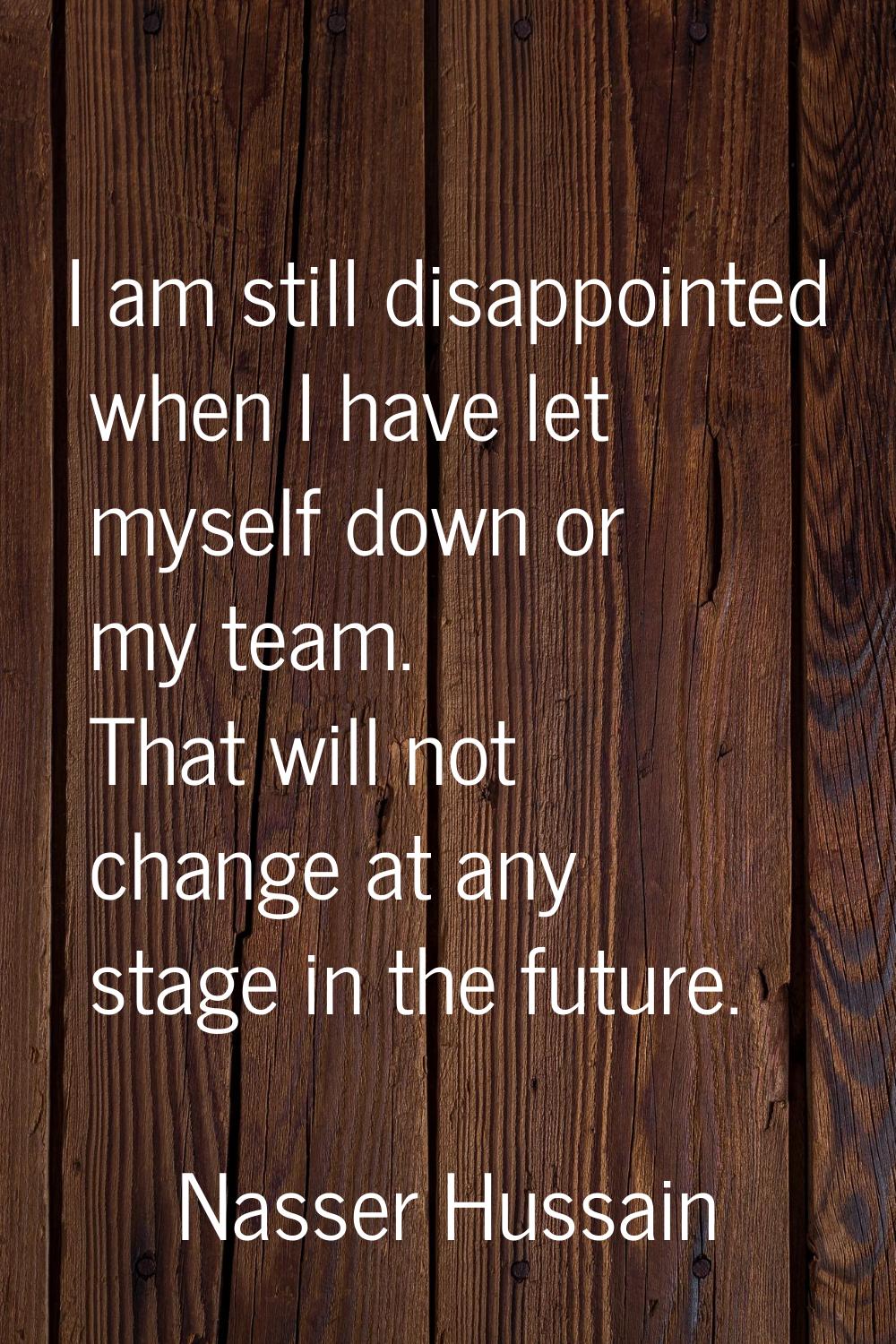 I am still disappointed when I have let myself down or my team. That will not change at any stage i