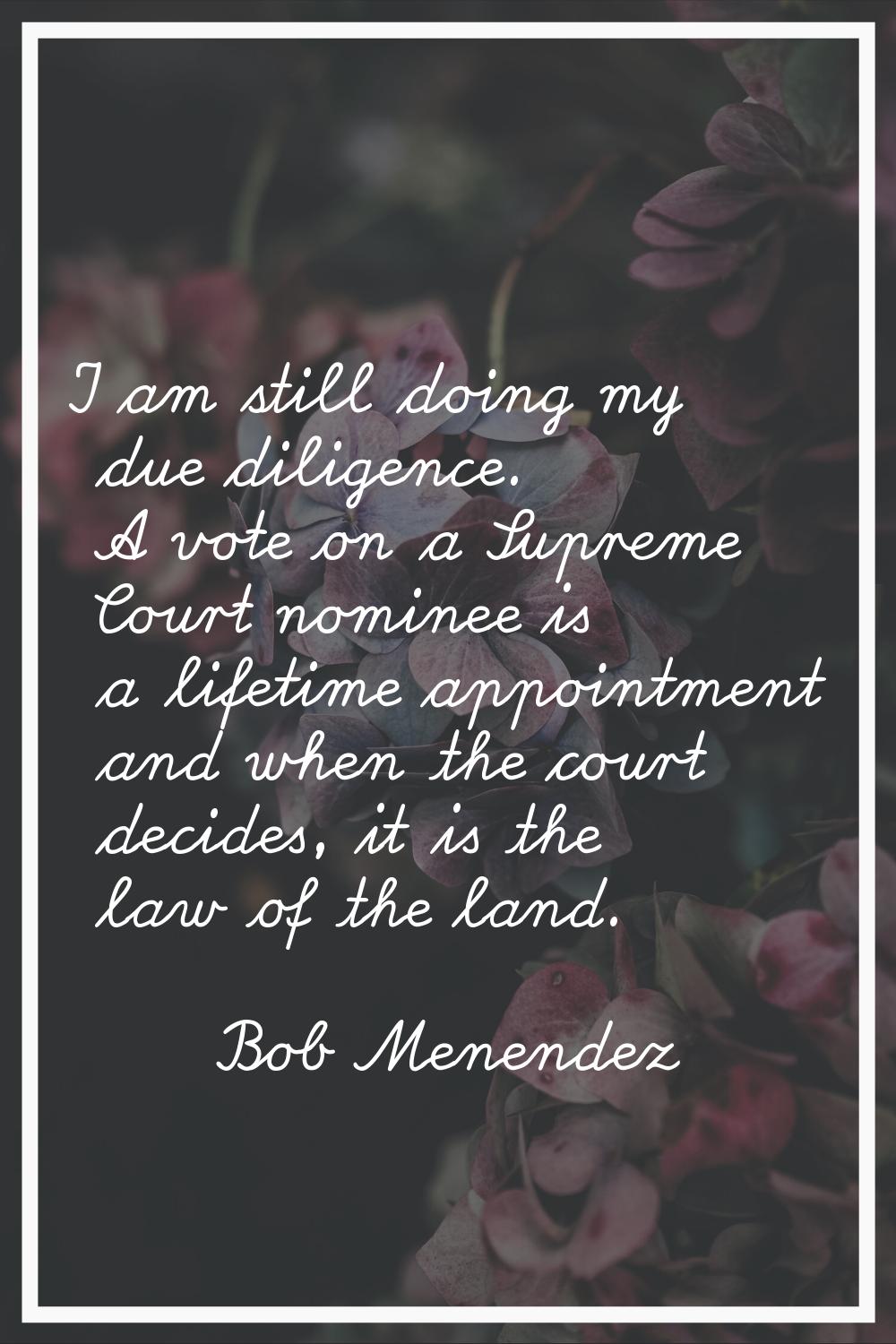 I am still doing my due diligence. A vote on a Supreme Court nominee is a lifetime appointment and 