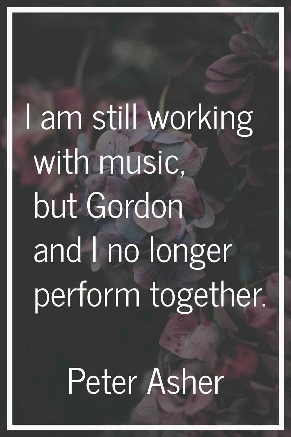 I am still working with music, but Gordon and I no longer perform together.