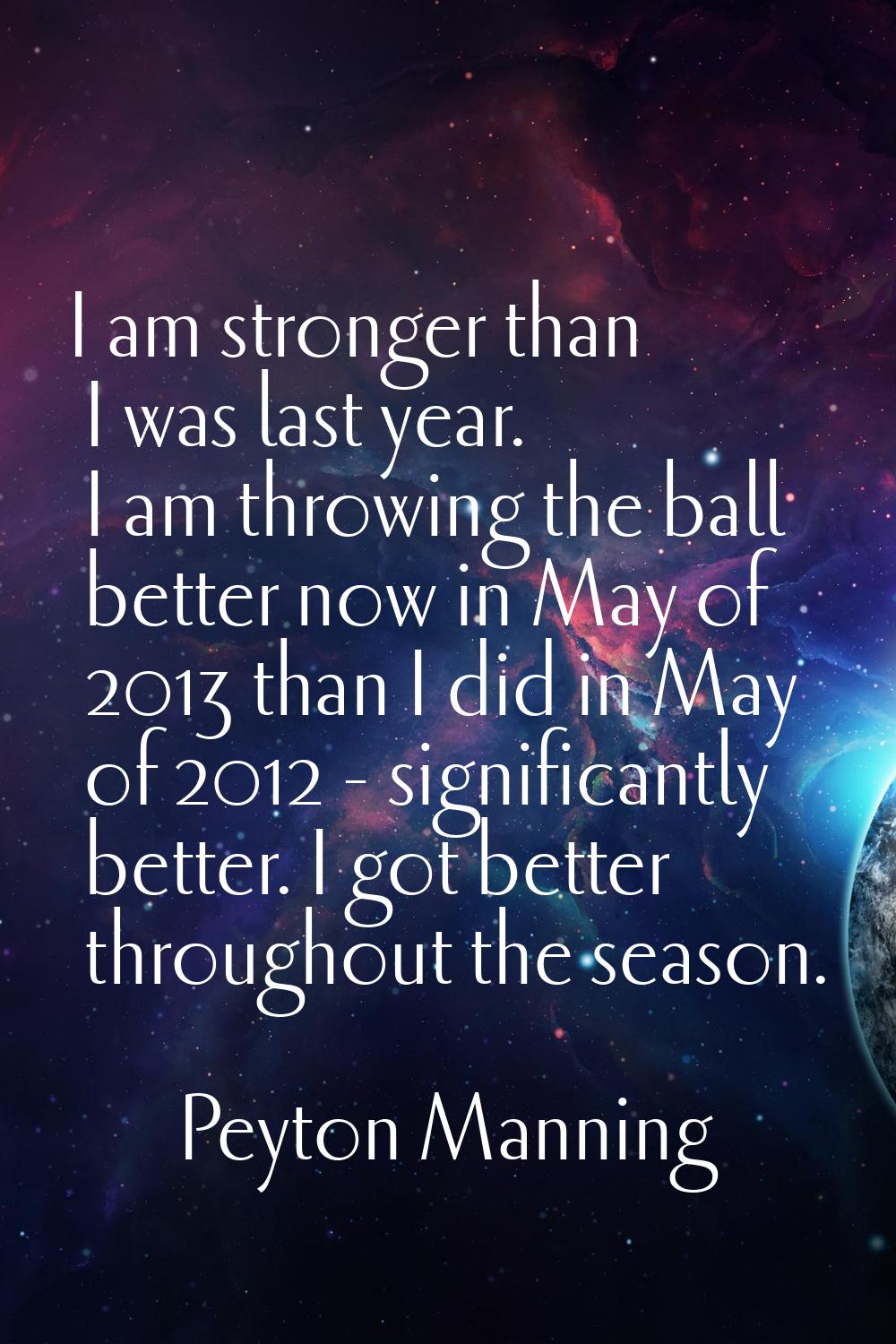 I am stronger than I was last year. I am throwing the ball better now in May of 2013 than I did in 