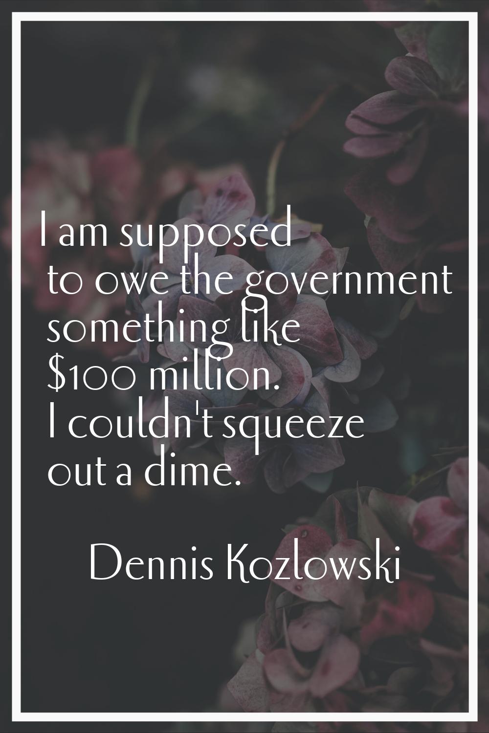 I am supposed to owe the government something like $100 million. I couldn't squeeze out a dime.
