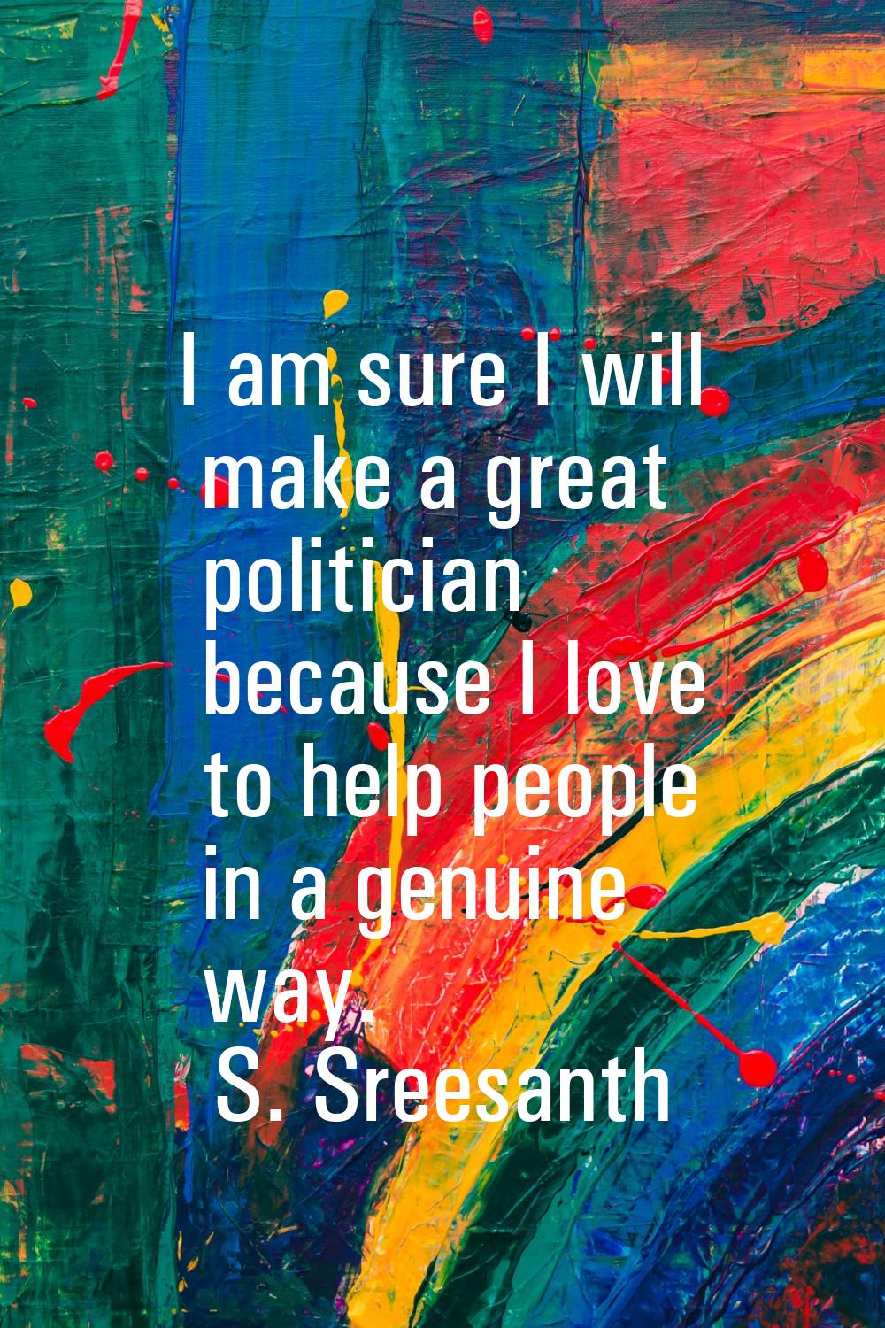 I am sure I will make a great politician because I love to help people in a genuine way.