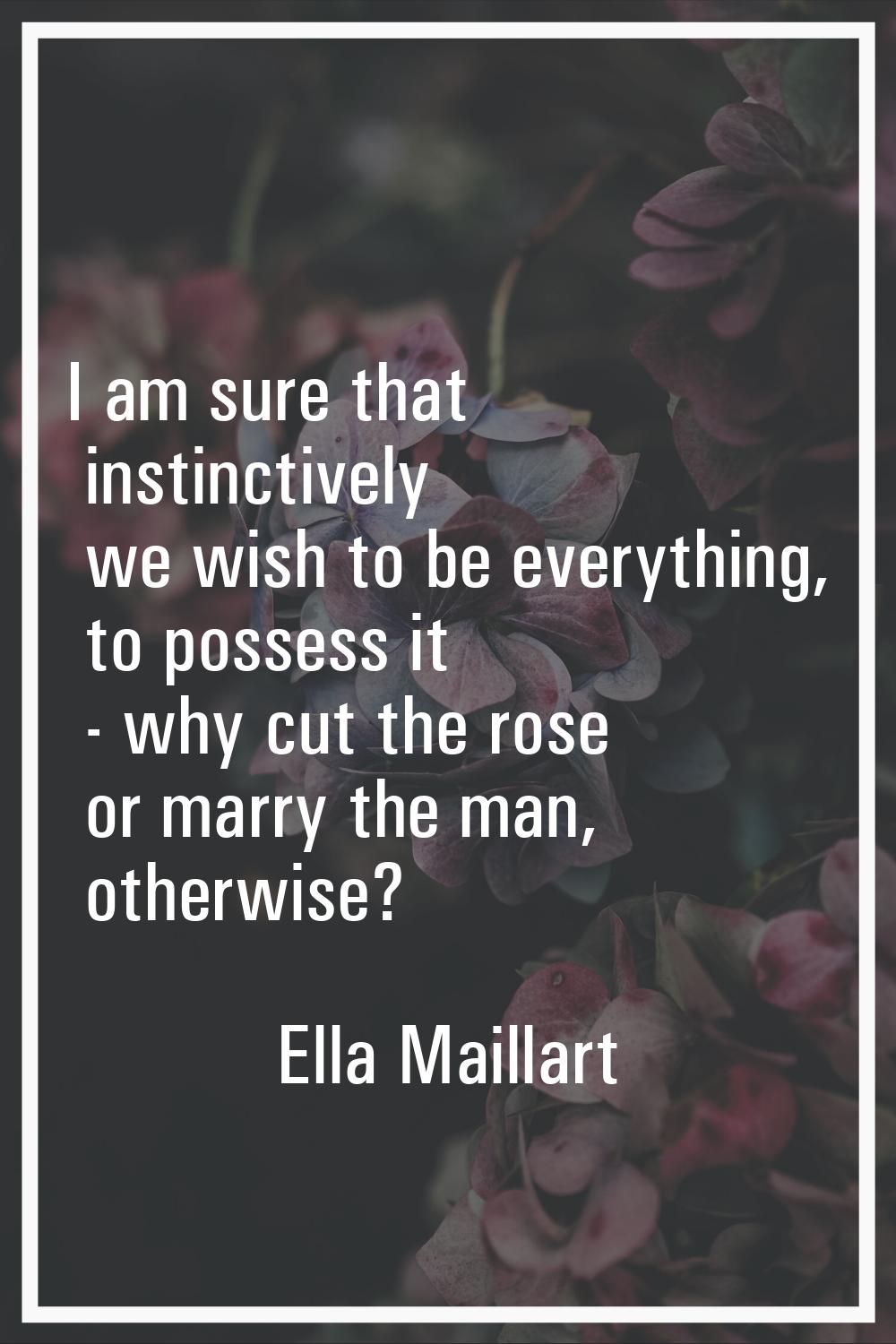 I am sure that instinctively we wish to be everything, to possess it - why cut the rose or marry th