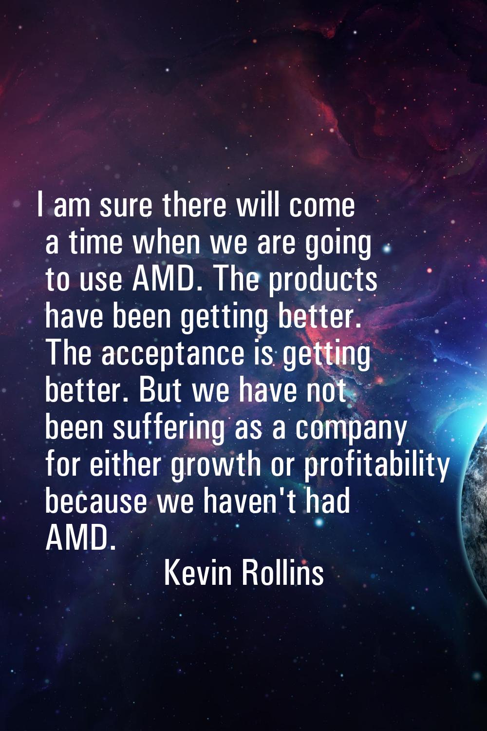 I am sure there will come a time when we are going to use AMD. The products have been getting bette