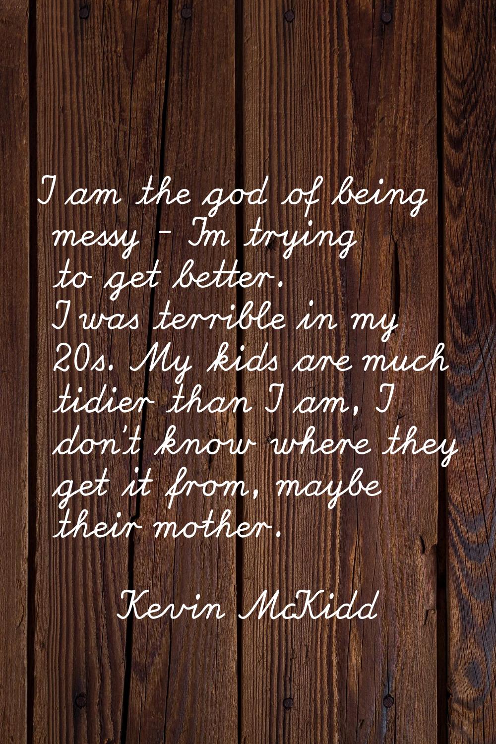 I am the god of being messy - I'm trying to get better. I was terrible in my 20s. My kids are much 