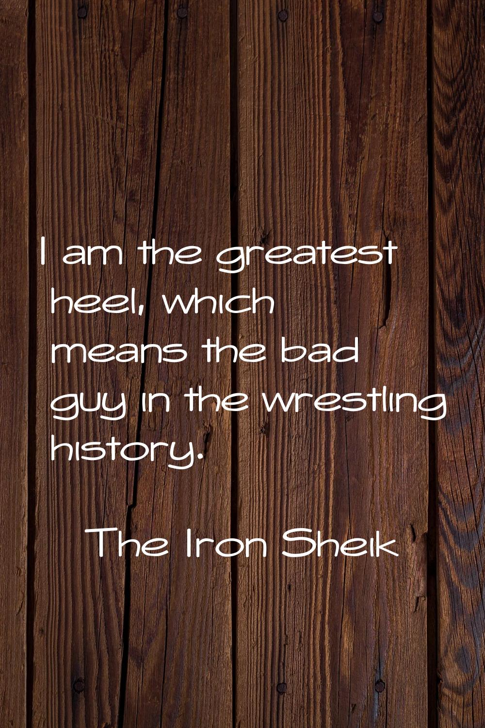I am the greatest heel, which means the bad guy in the wrestling history.