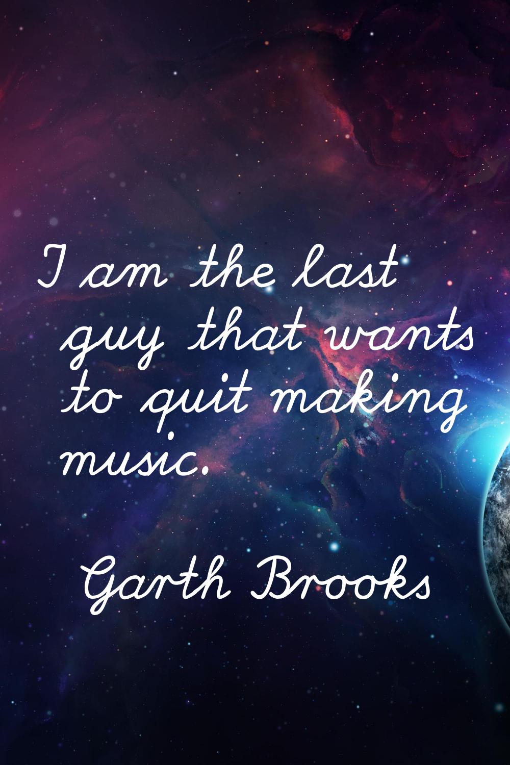 I am the last guy that wants to quit making music.
