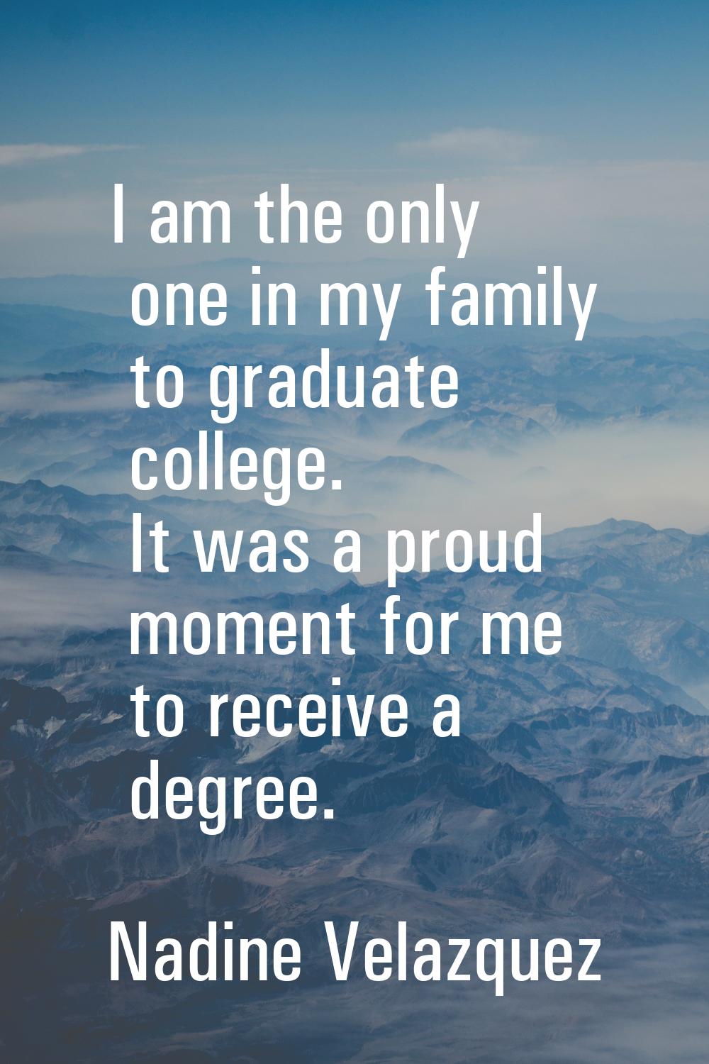 I am the only one in my family to graduate college. It was a proud moment for me to receive a degre