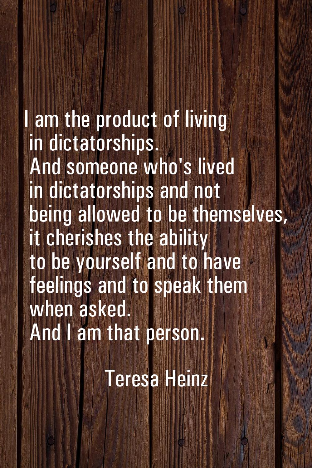 I am the product of living in dictatorships. And someone who's lived in dictatorships and not being