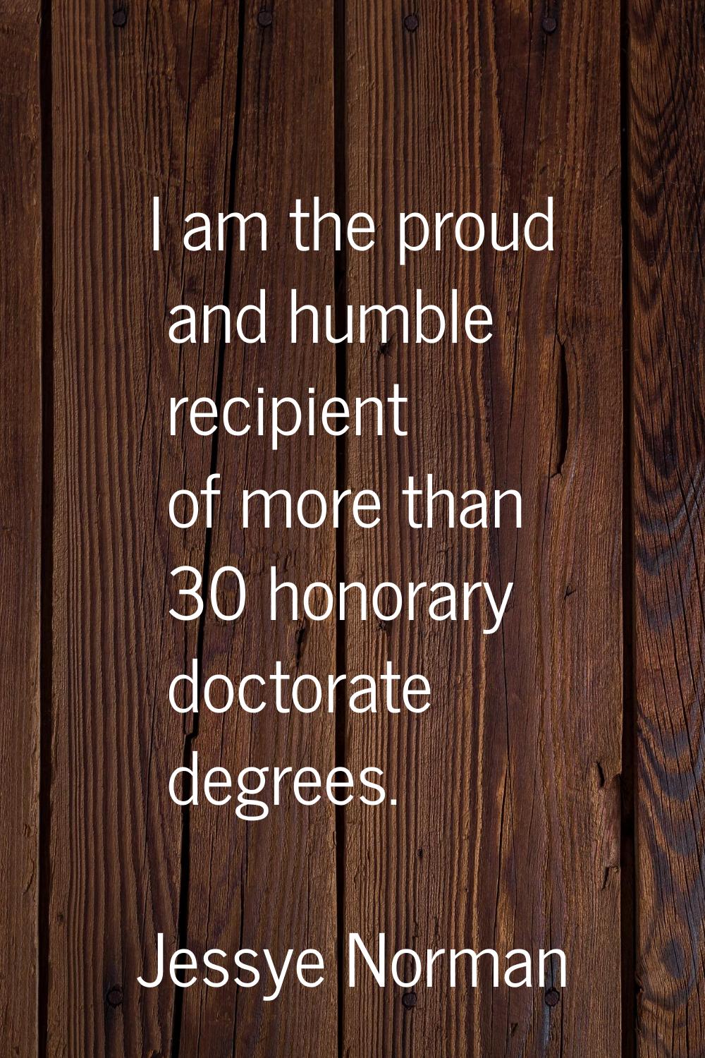 I am the proud and humble recipient of more than 30 honorary doctorate degrees.