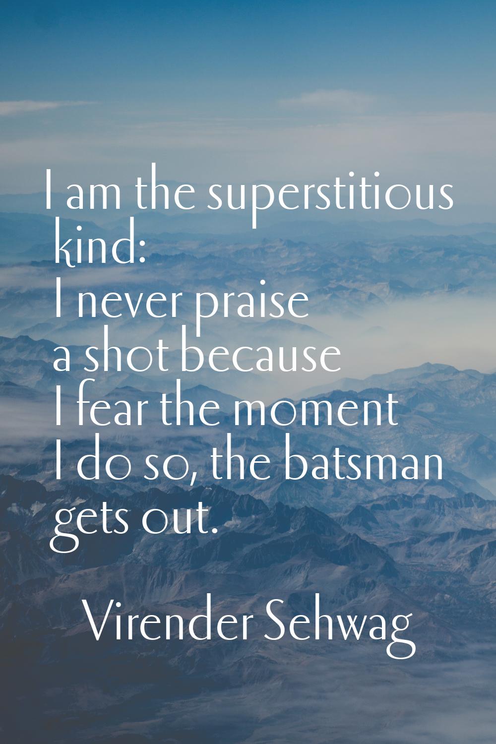 I am the superstitious kind: I never praise a shot because I fear the moment I do so, the batsman g