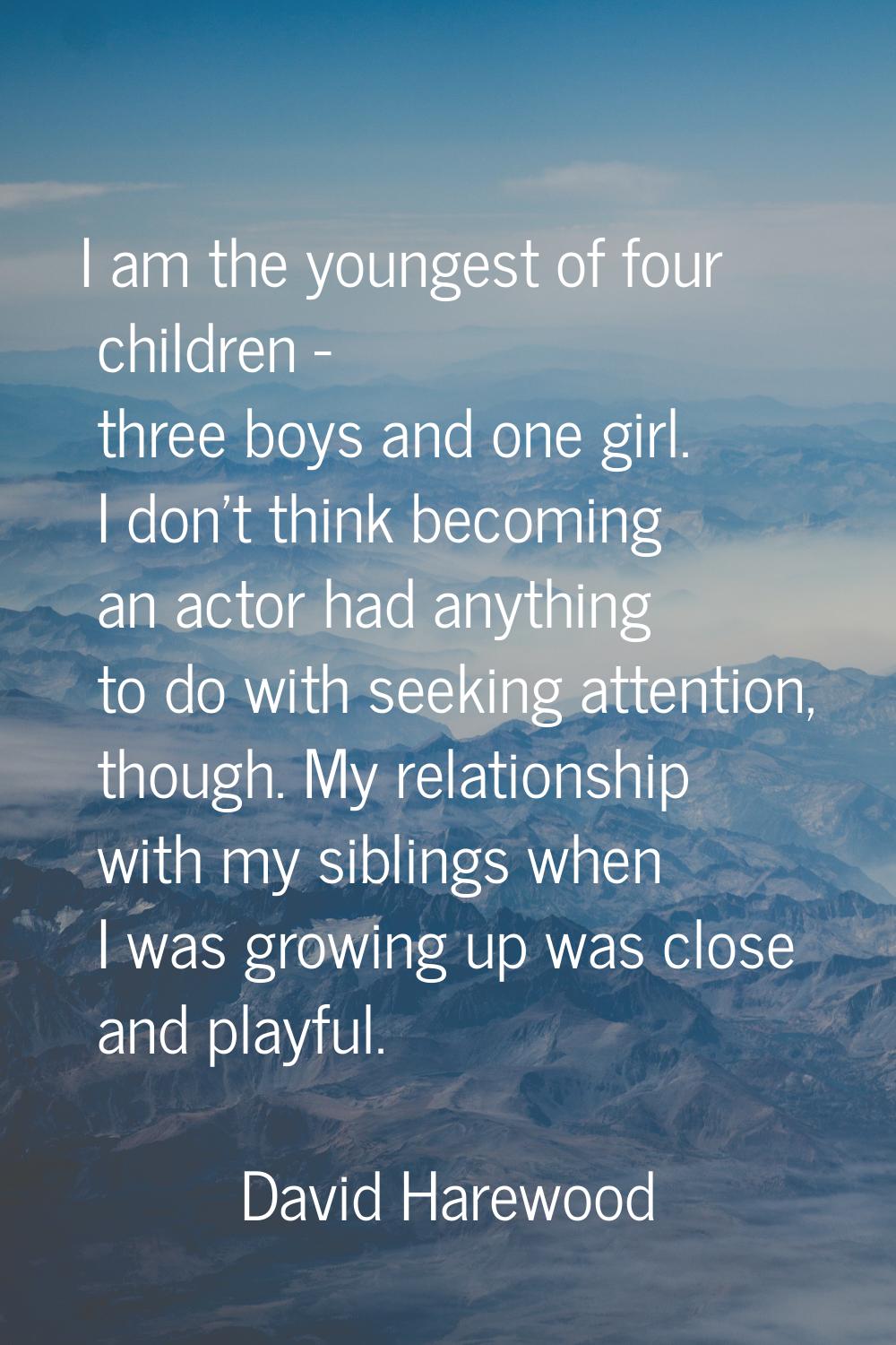 I am the youngest of four children - three boys and one girl. I don't think becoming an actor had a