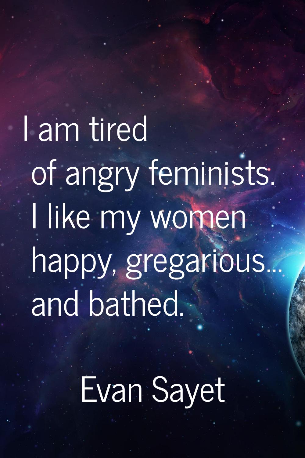 I am tired of angry feminists. I like my women happy, gregarious... and bathed.