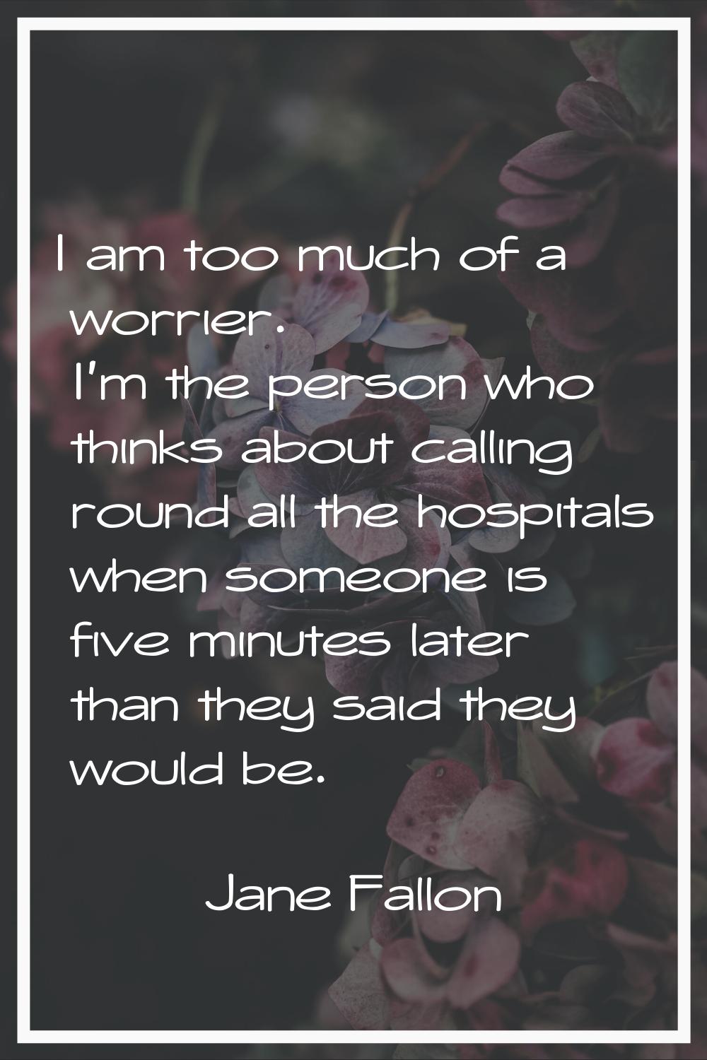 I am too much of a worrier. I'm the person who thinks about calling round all the hospitals when so