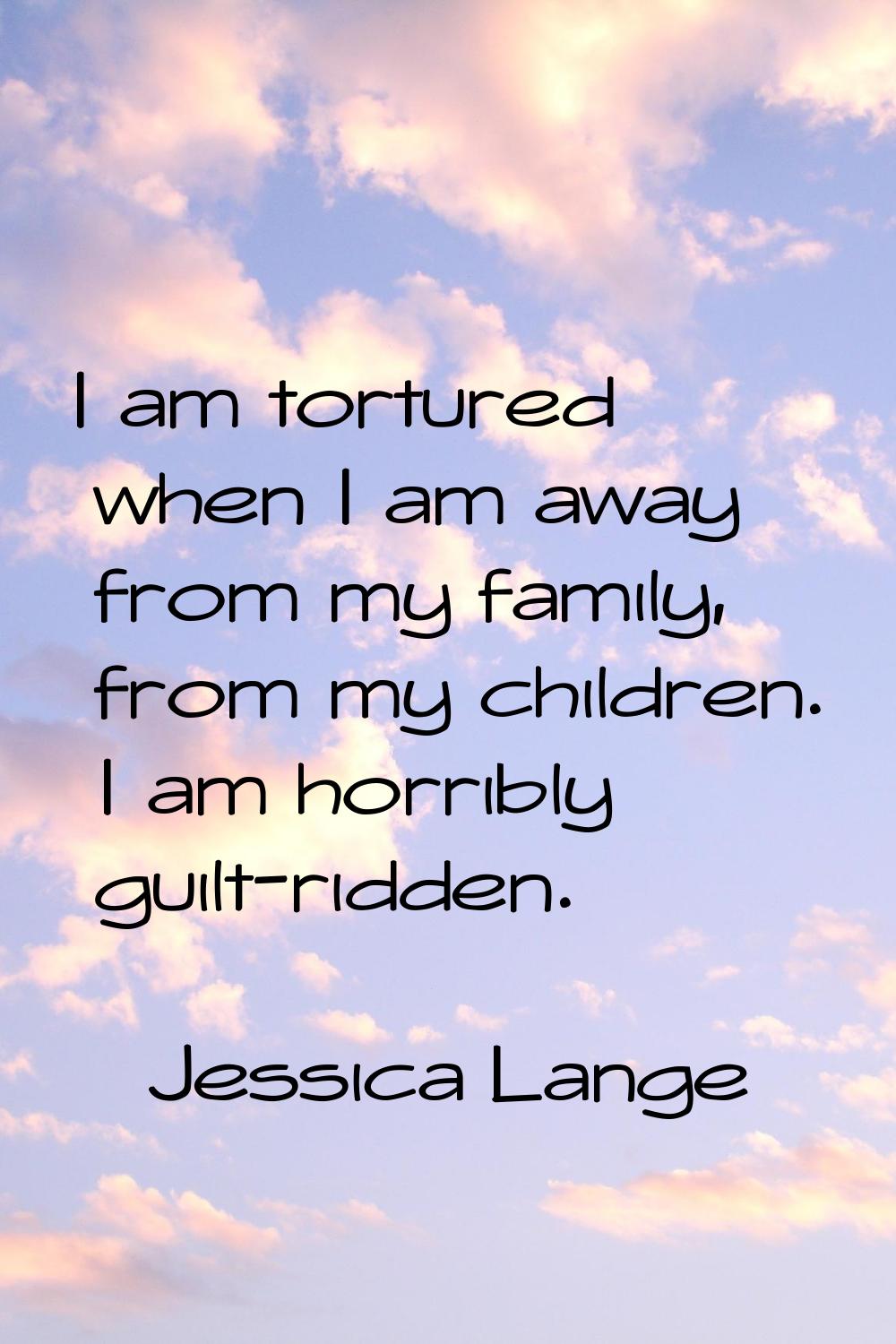 I am tortured when I am away from my family, from my children. I am horribly guilt-ridden.