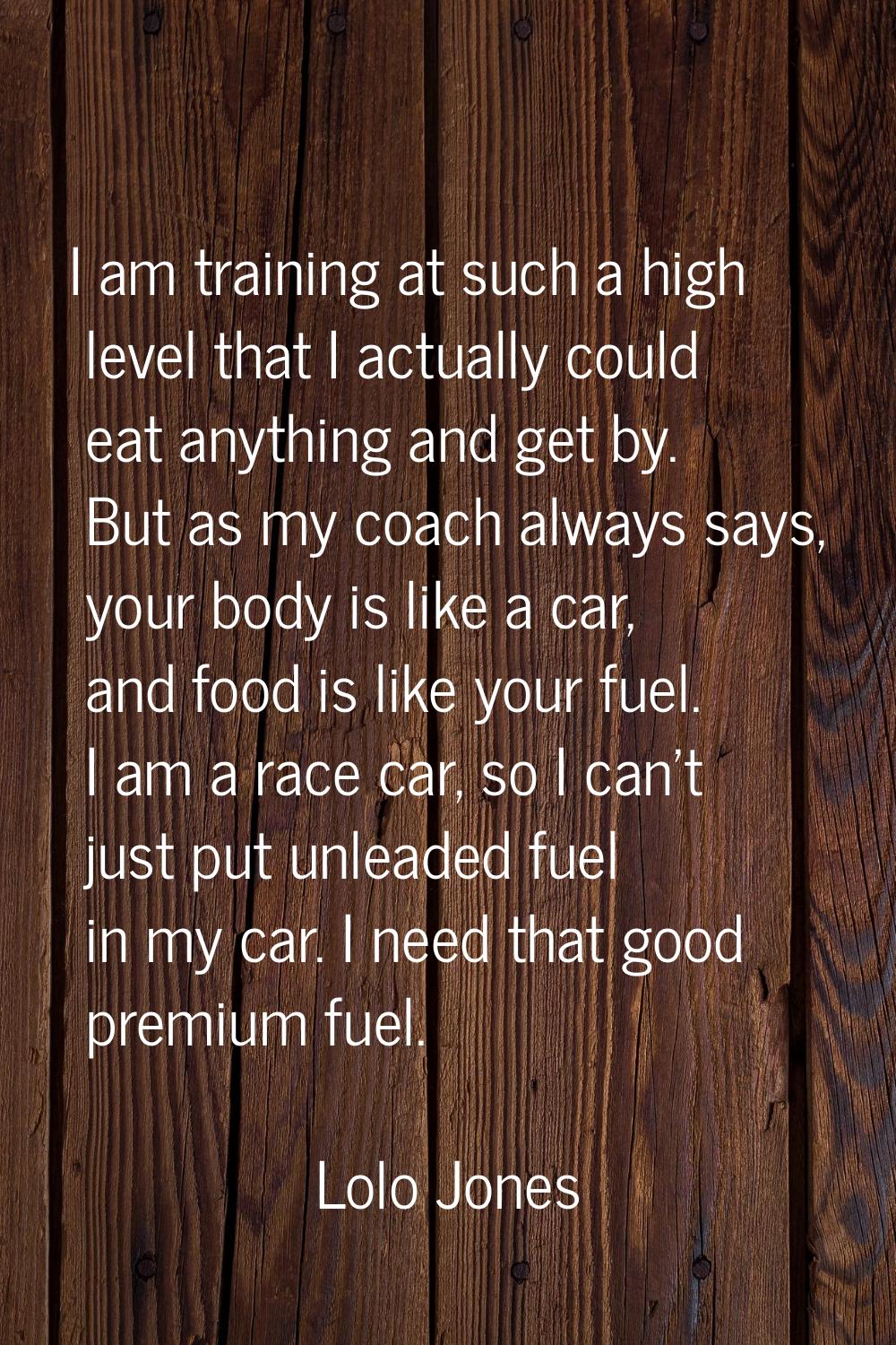 I am training at such a high level that I actually could eat anything and get by. But as my coach a