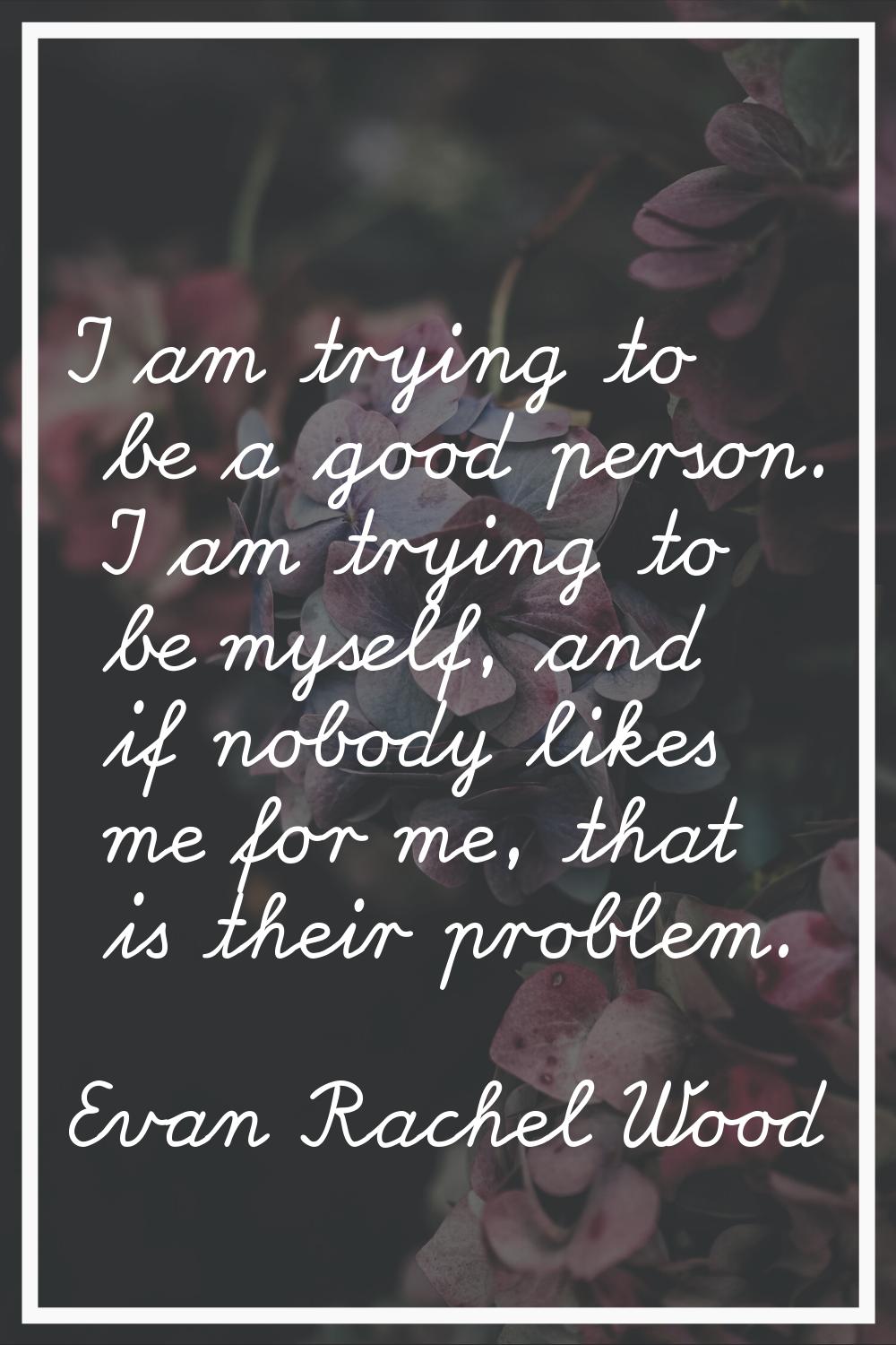 I am trying to be a good person. I am trying to be myself, and if nobody likes me for me, that is t