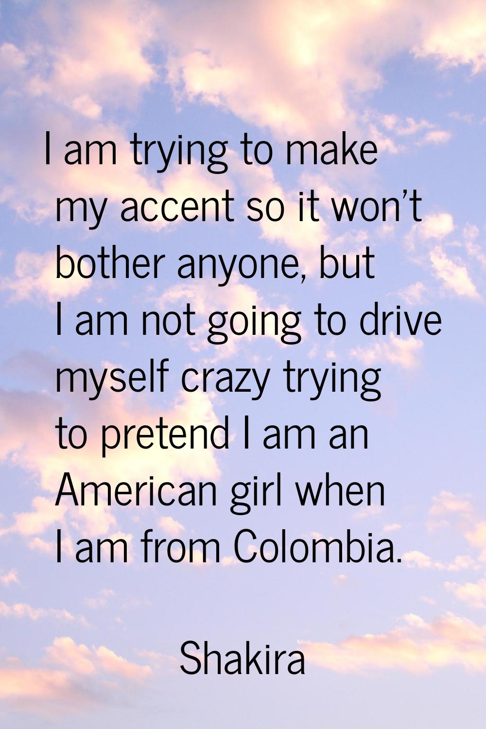 I am trying to make my accent so it won't bother anyone, but I am not going to drive myself crazy t
