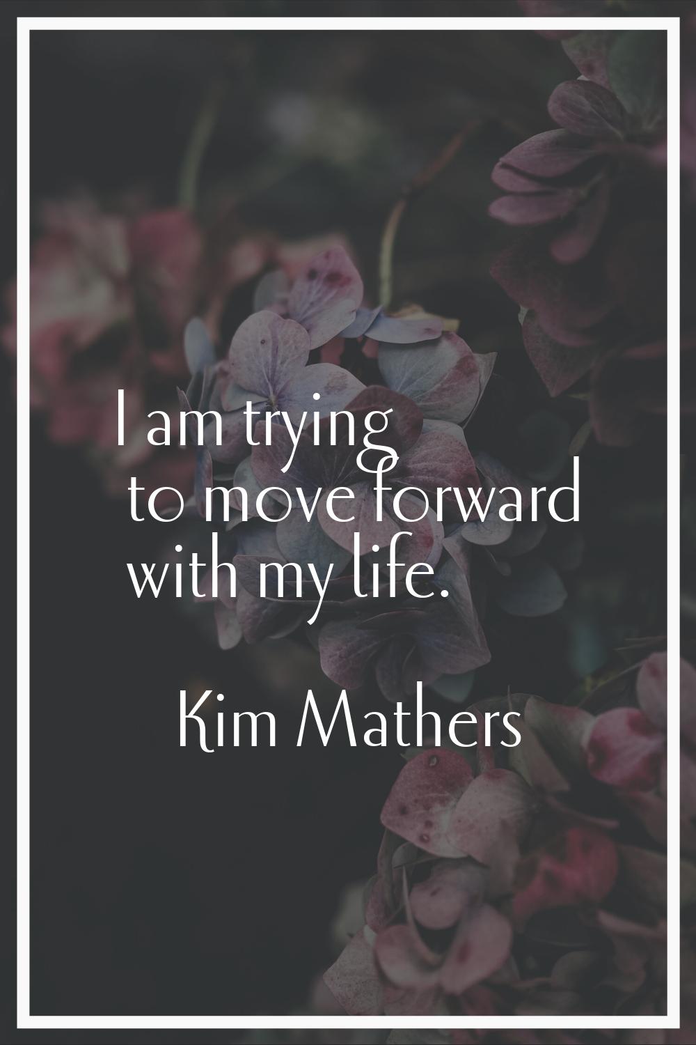 I am trying to move forward with my life.