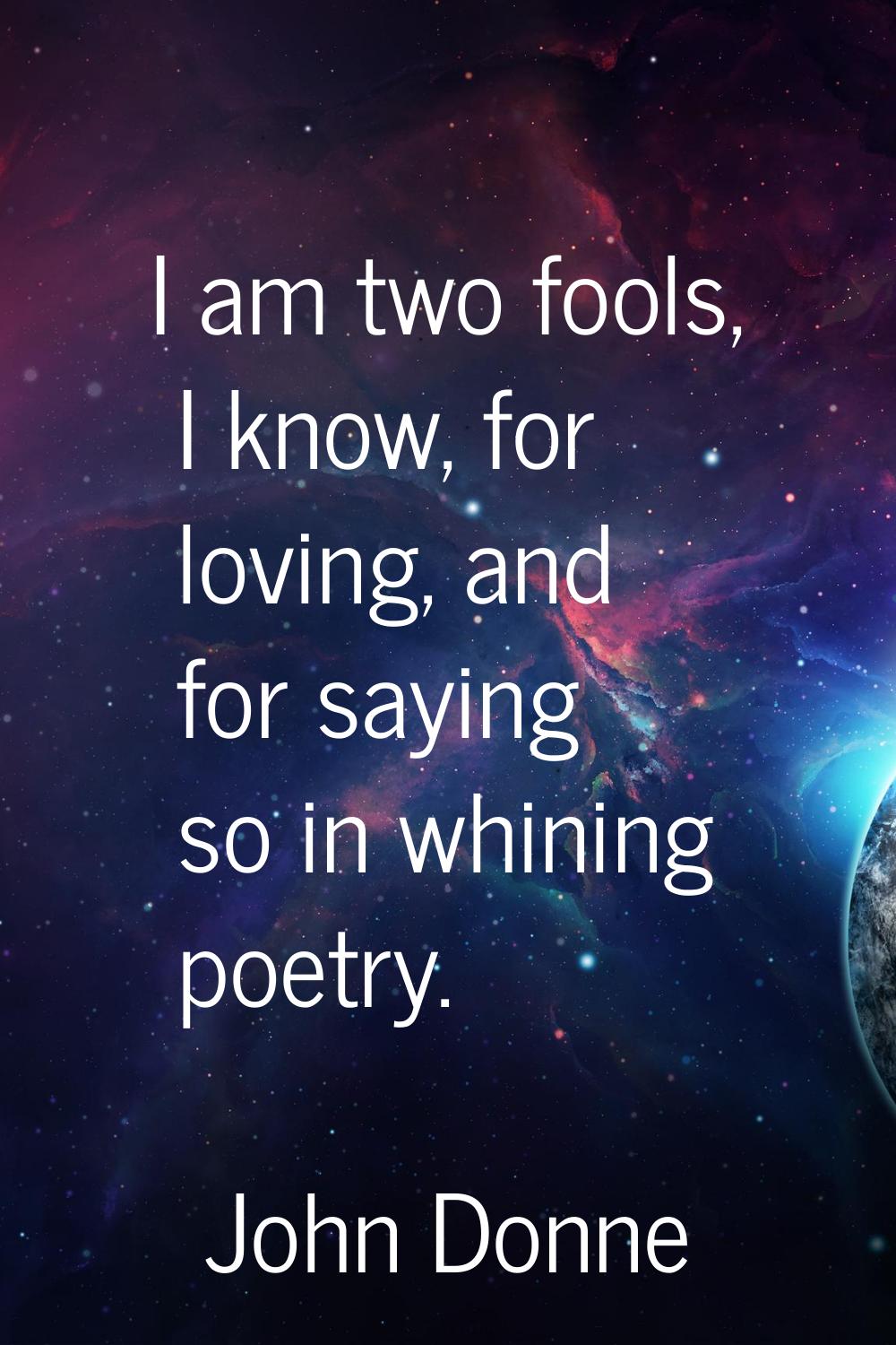 I am two fools, I know, for loving, and for saying so in whining poetry.