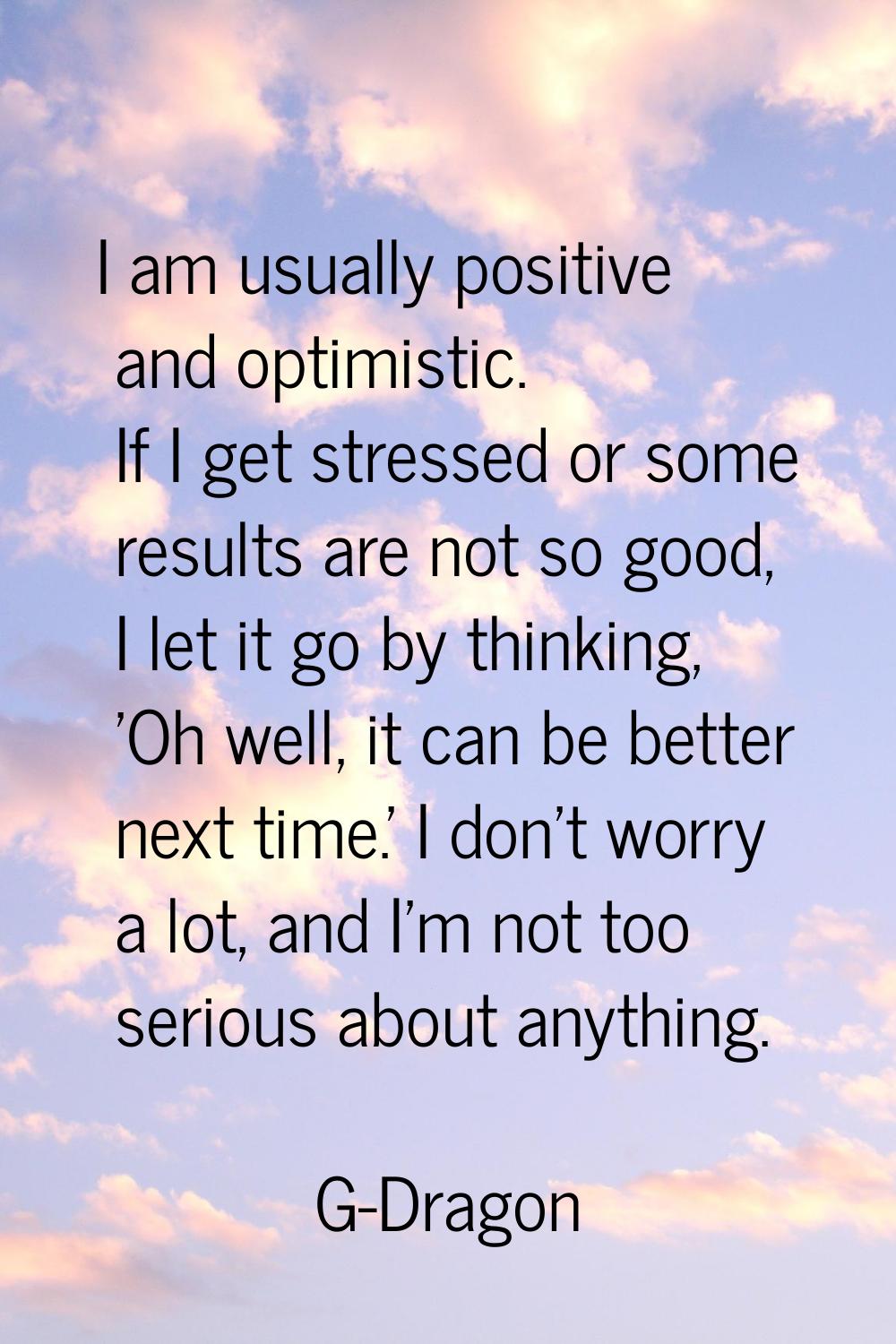 I am usually positive and optimistic. If I get stressed or some results are not so good, I let it g