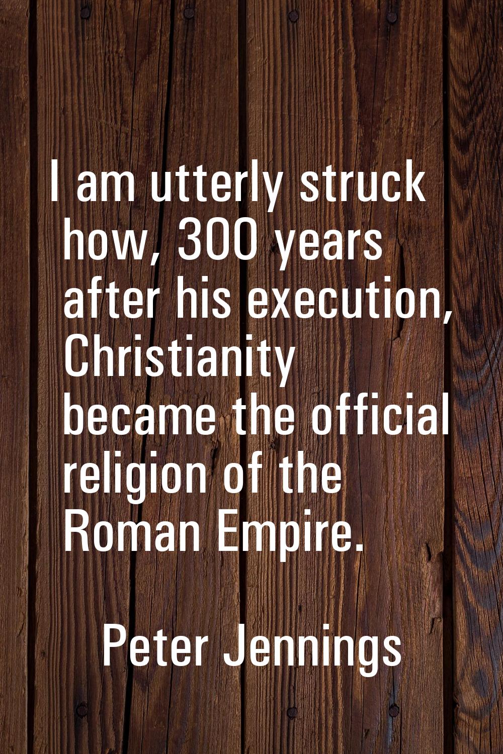 I am utterly struck how, 300 years after his execution, Christianity became the official religion o