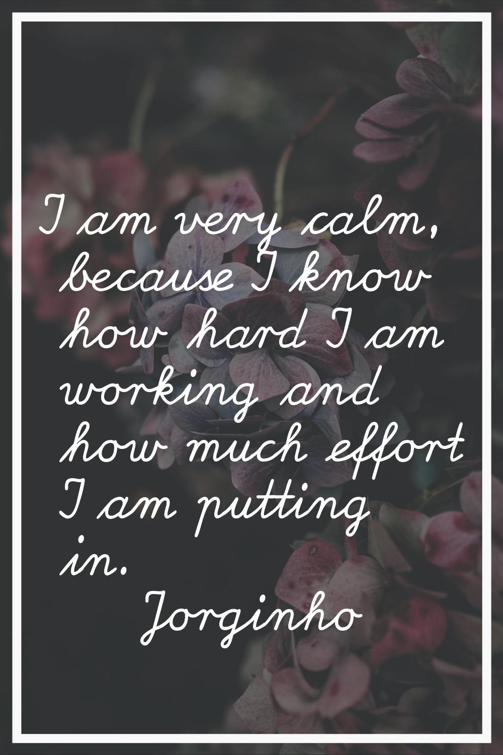 I am very calm, because I know how hard I am working and how much effort I am putting in.