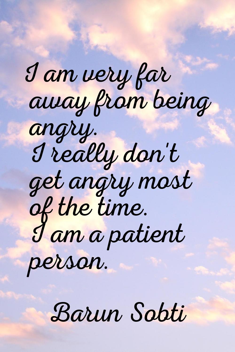 I am very far away from being angry. I really don't get angry most of the time. I am a patient pers