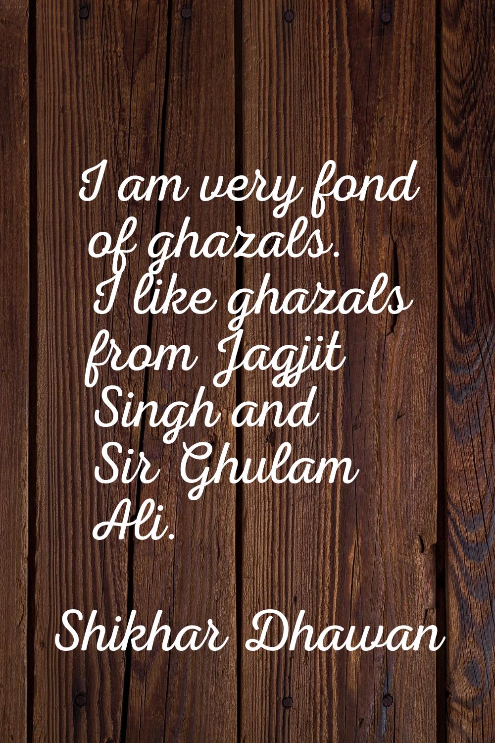 I am very fond of ghazals. I like ghazals from Jagjit Singh and Sir Ghulam Ali.