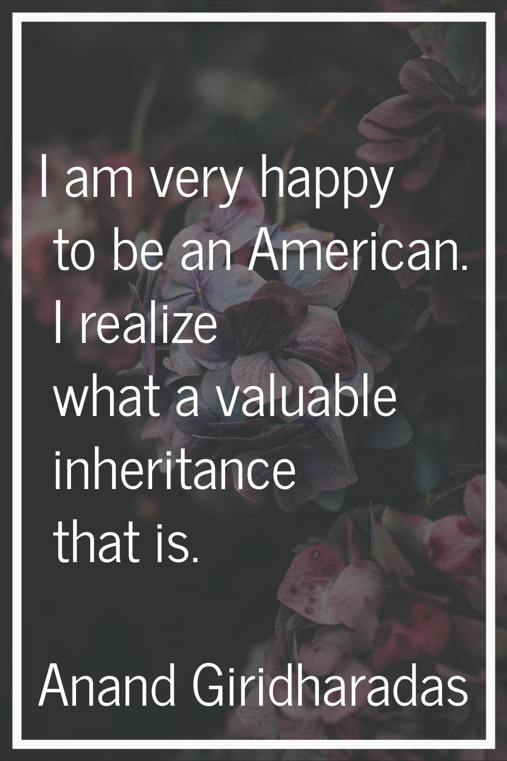 I am very happy to be an American. I realize what a valuable inheritance that is.