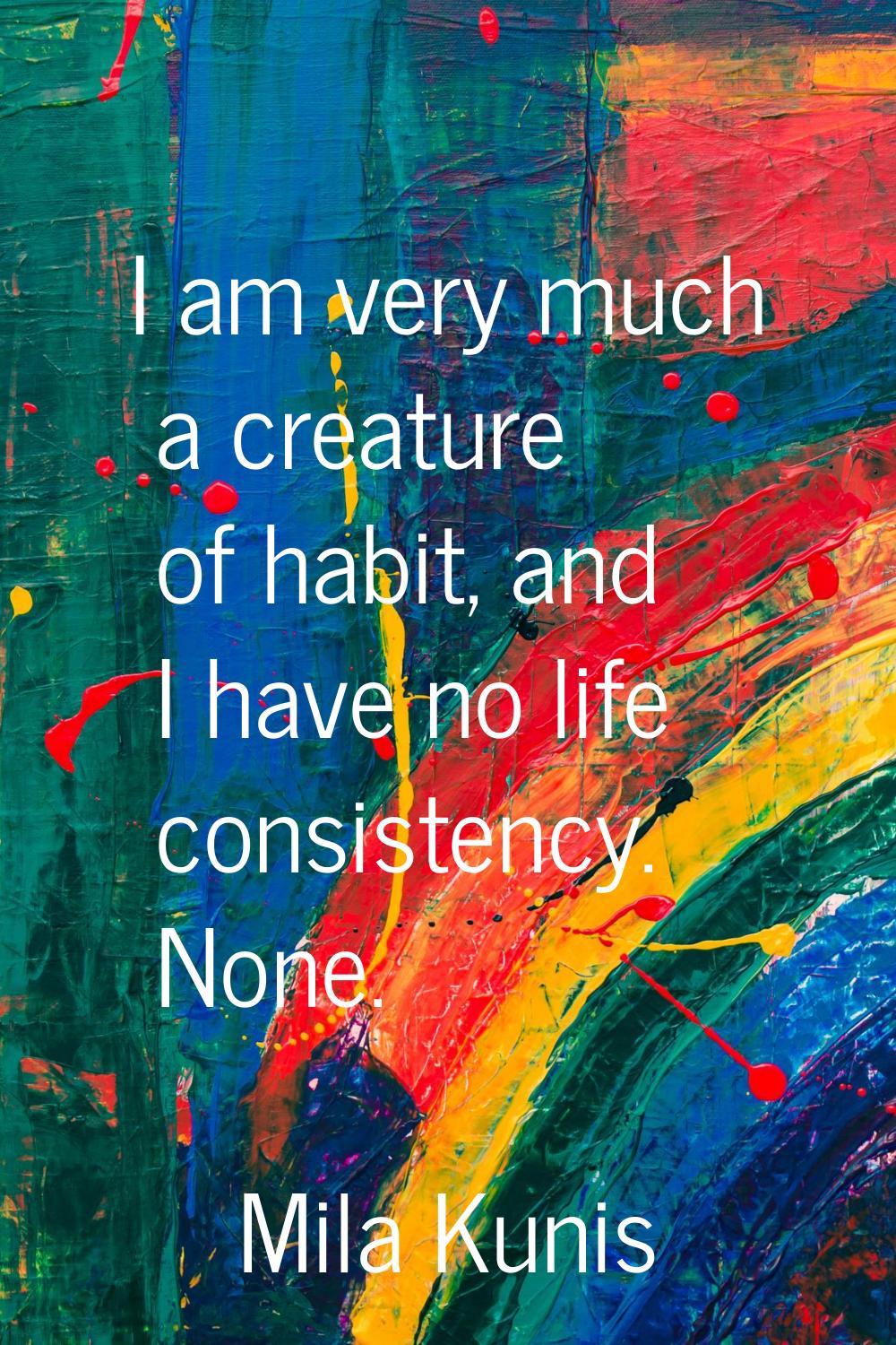 I am very much a creature of habit, and I have no life consistency. None.