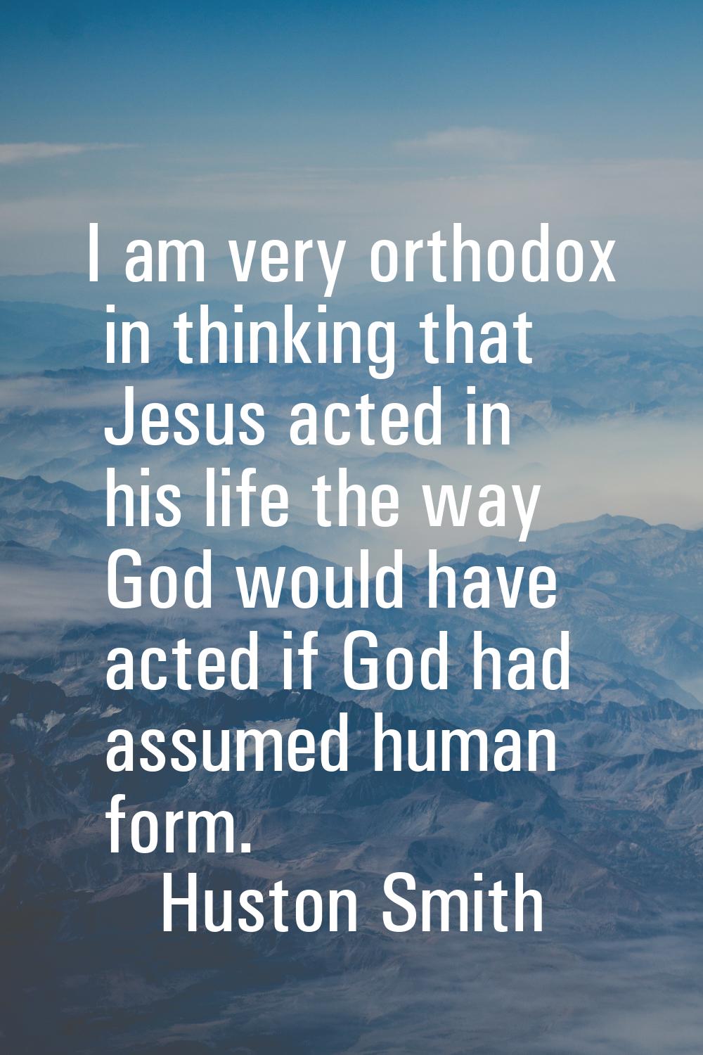 I am very orthodox in thinking that Jesus acted in his life the way God would have acted if God had