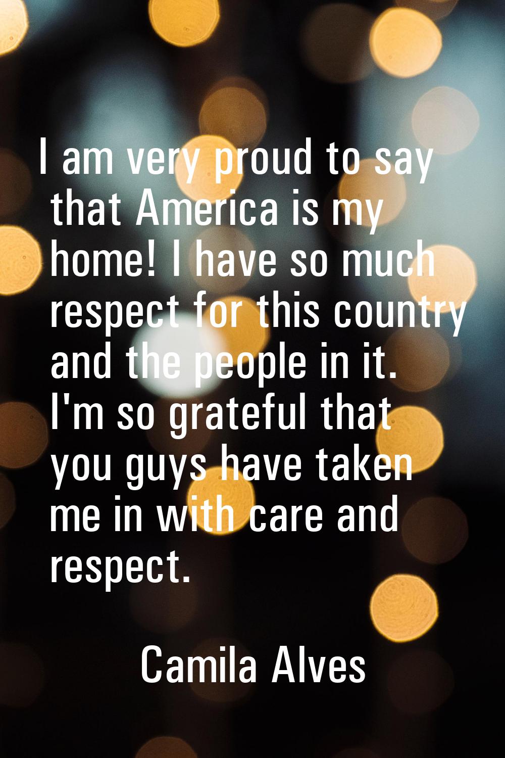 I am very proud to say that America is my home! I have so much respect for this country and the peo
