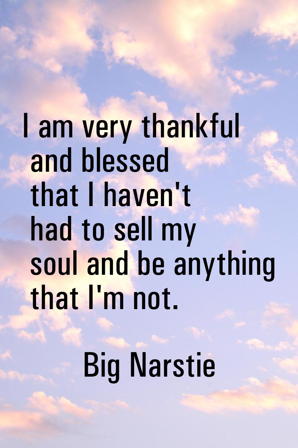 I am very thankful and blessed that I haven't had to sell my soul and be anything that I'm not.