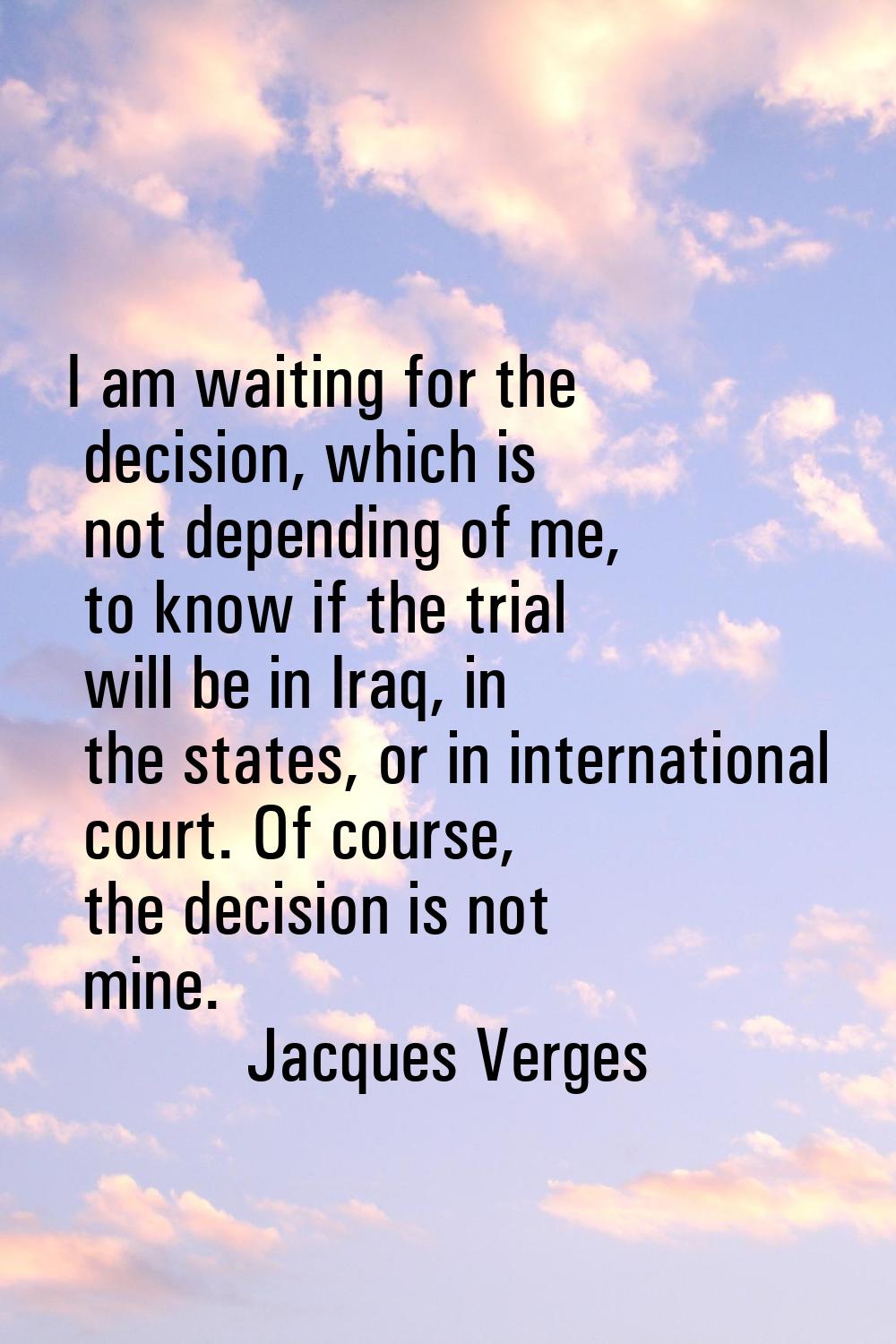 I am waiting for the decision, which is not depending of me, to know if the trial will be in Iraq, 