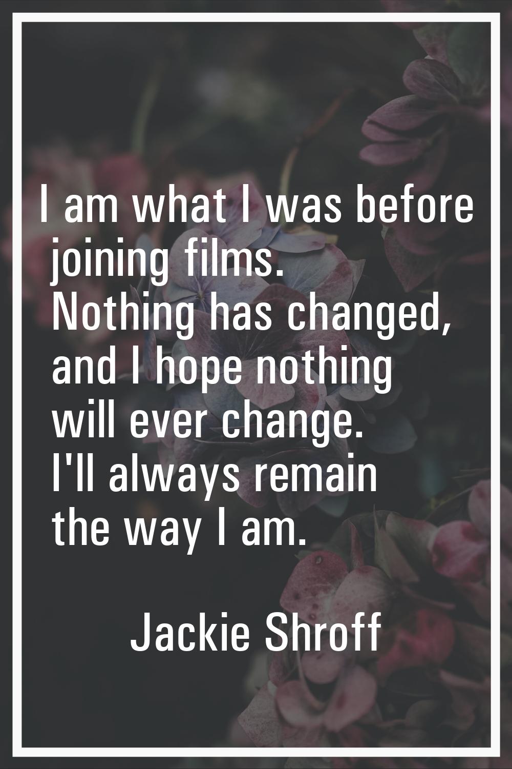 I am what I was before joining films. Nothing has changed, and I hope nothing will ever change. I'l