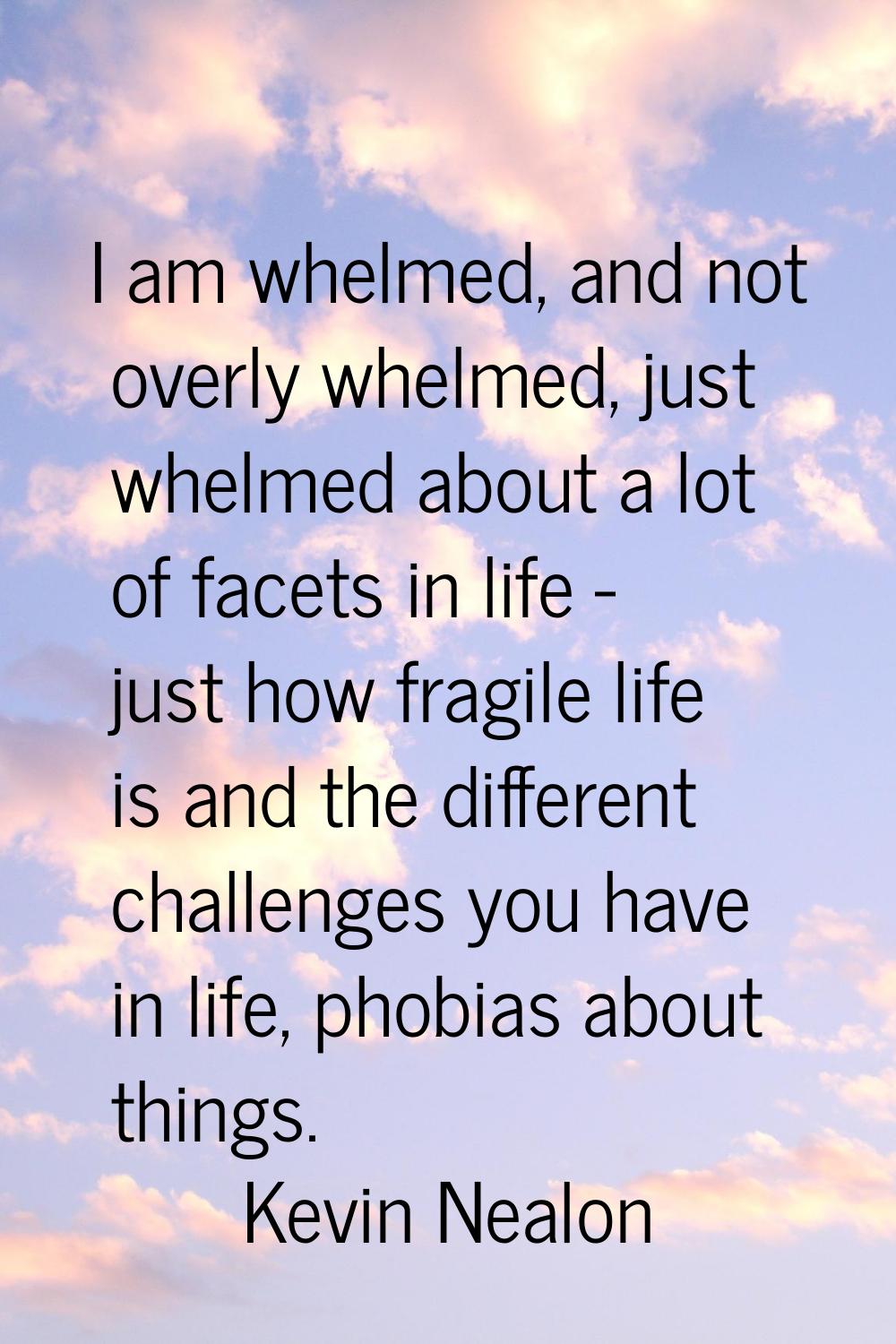 I am whelmed, and not overly whelmed, just whelmed about a lot of facets in life - just how fragile