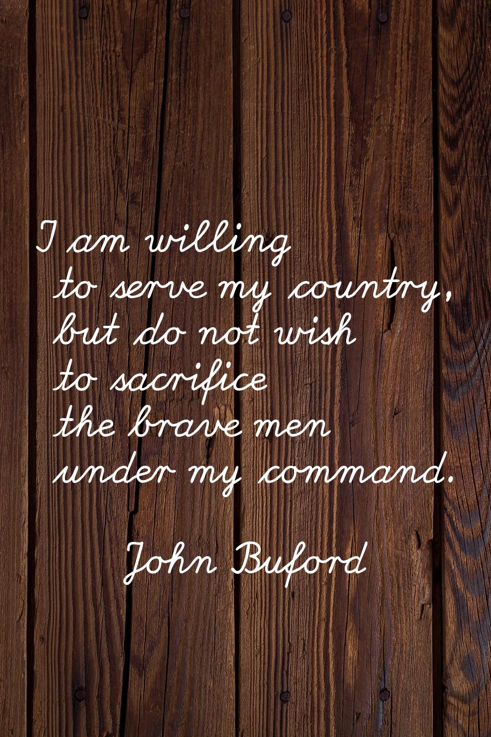I am willing to serve my country, but do not wish to sacrifice the brave men under my command.