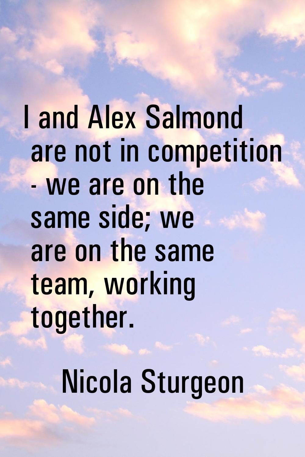 I and Alex Salmond are not in competition - we are on the same side; we are on the same team, worki