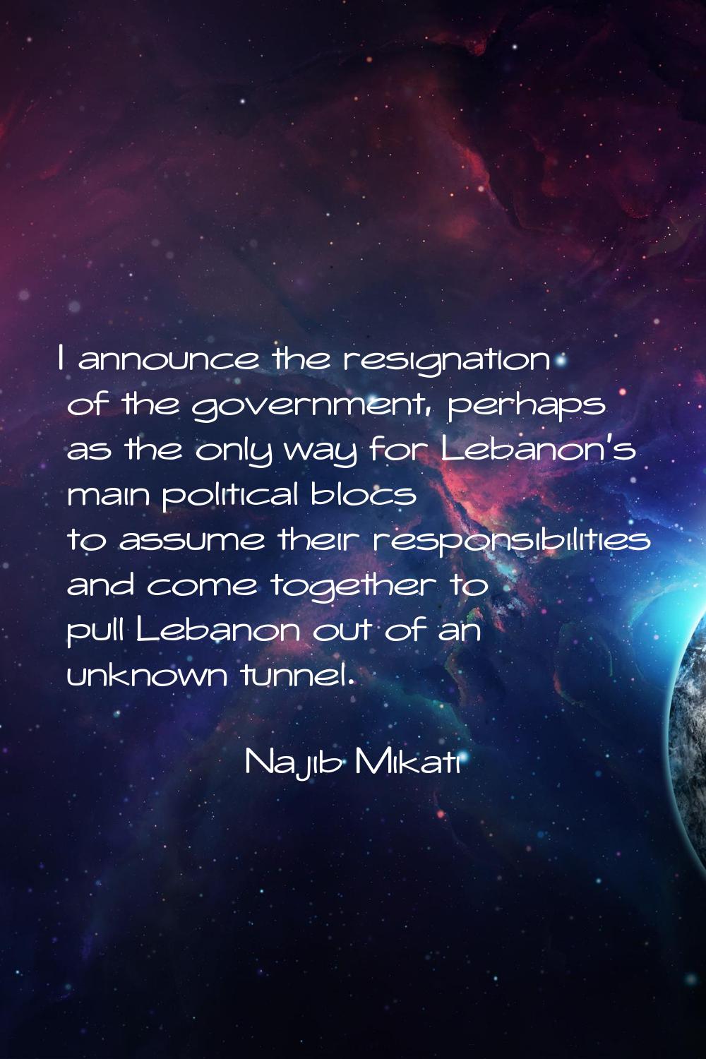 I announce the resignation of the government, perhaps as the only way for Lebanon's main political 