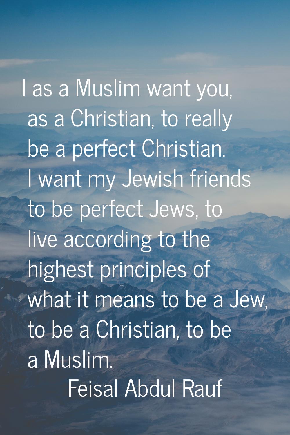 I as a Muslim want you, as a Christian, to really be a perfect Christian. I want my Jewish friends 