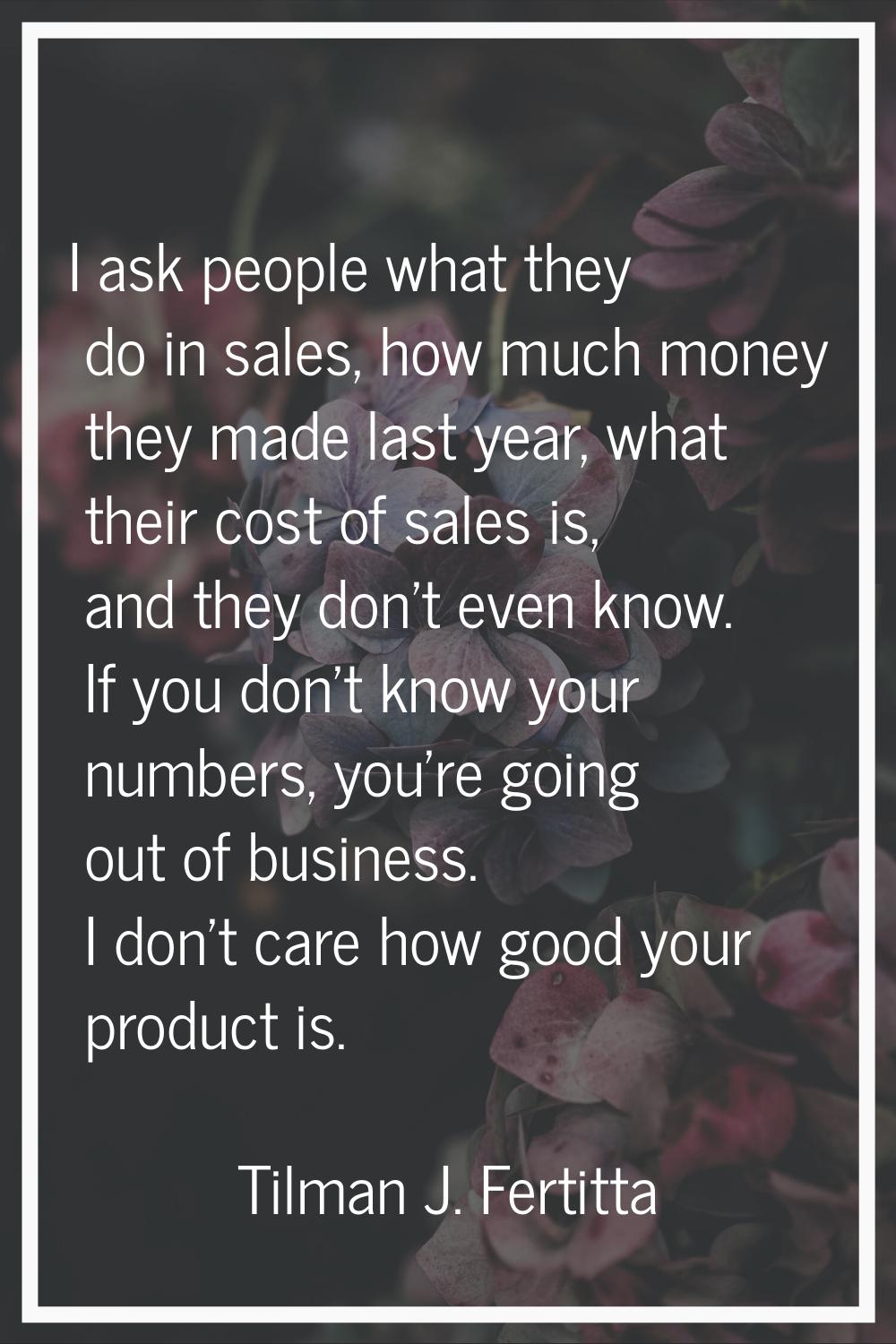 I ask people what they do in sales, how much money they made last year, what their cost of sales is
