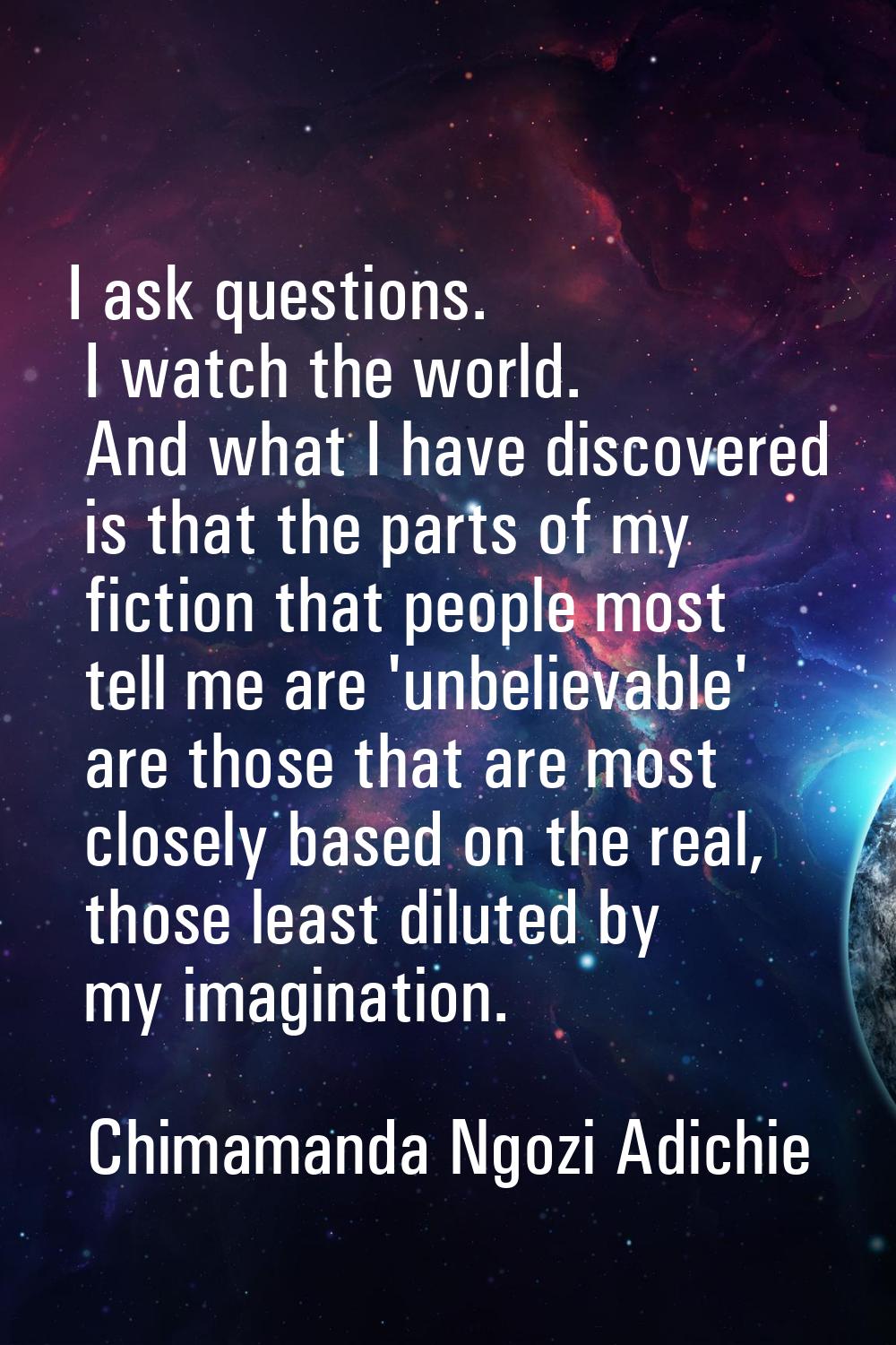I ask questions. I watch the world. And what I have discovered is that the parts of my fiction that
