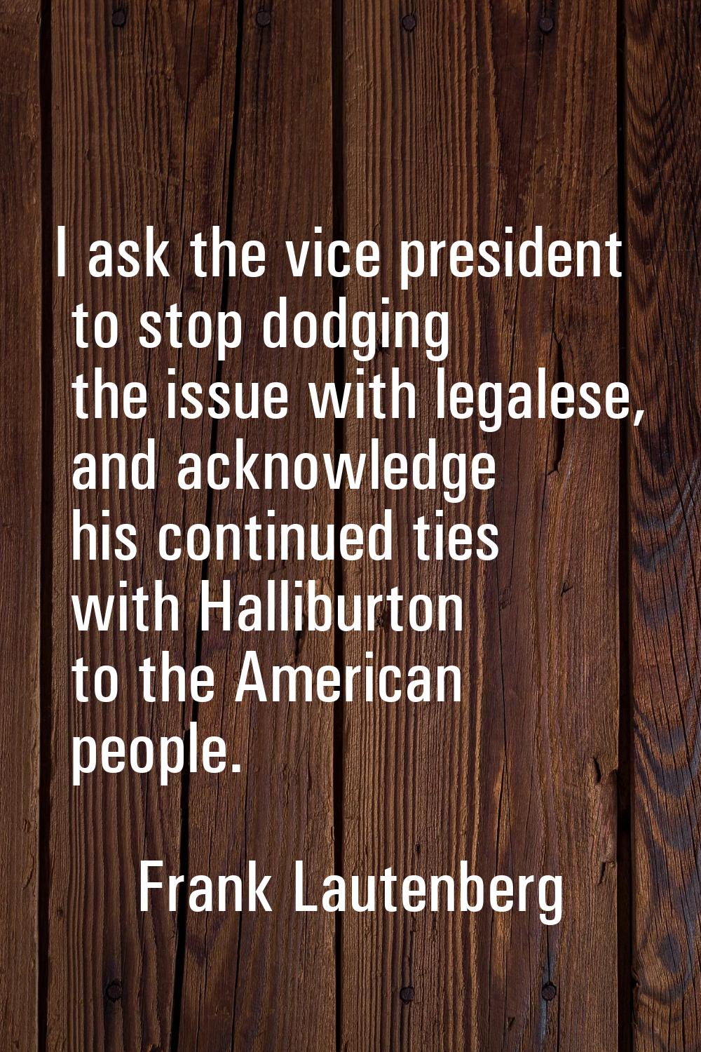 I ask the vice president to stop dodging the issue with legalese, and acknowledge his continued tie