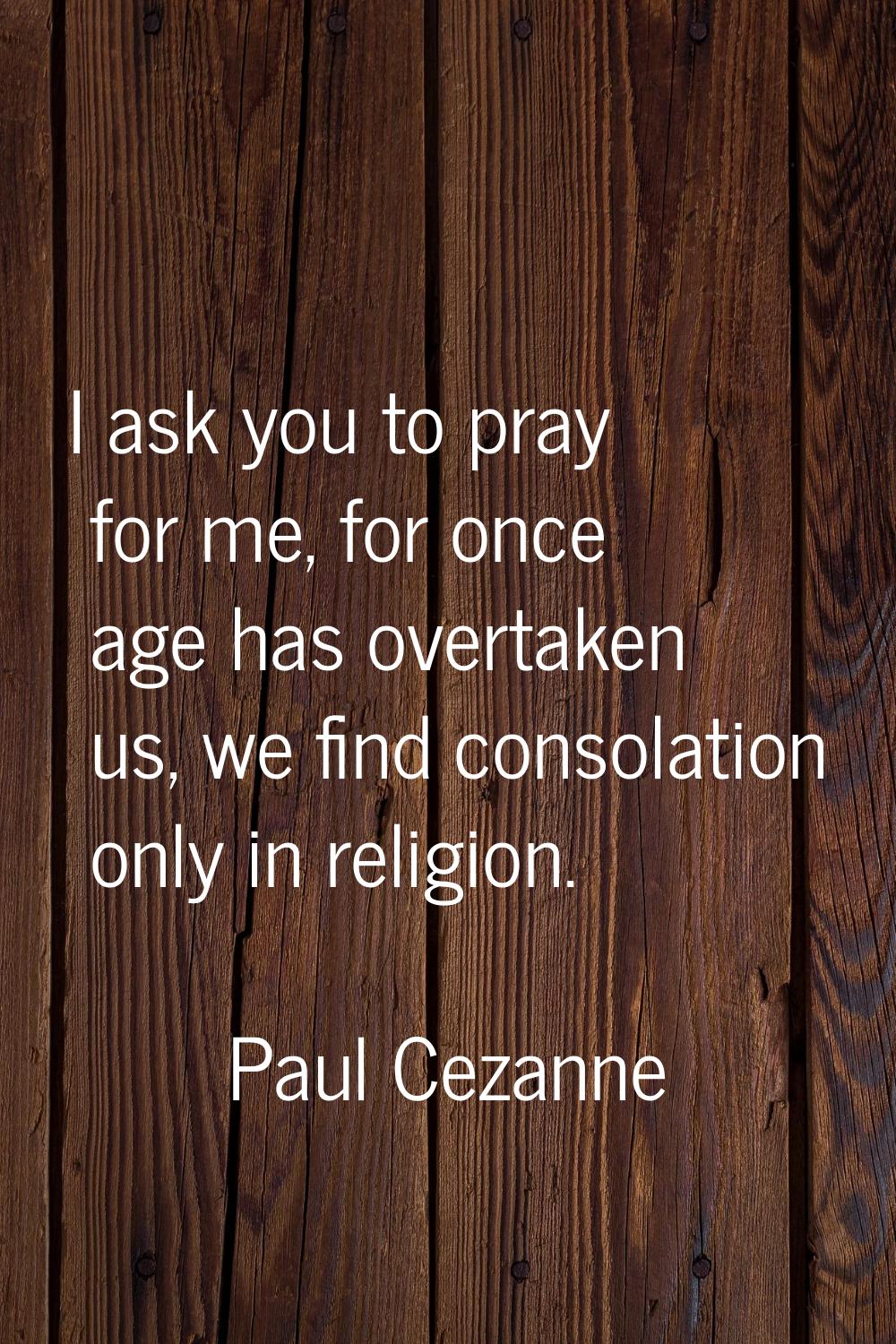 I ask you to pray for me, for once age has overtaken us, we find consolation only in religion.