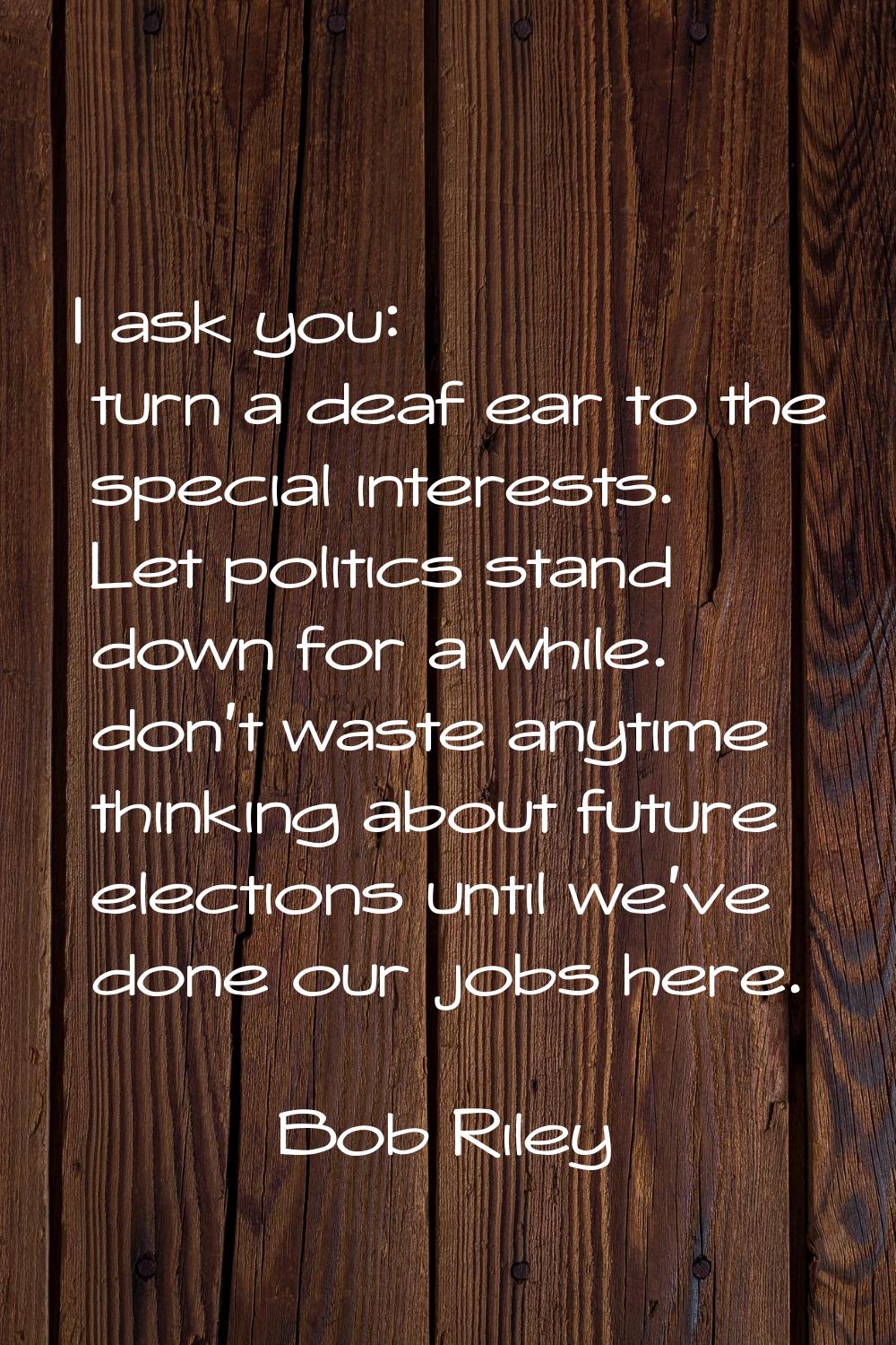 I ask you: turn a deaf ear to the special interests. Let politics stand down for a while. don't was