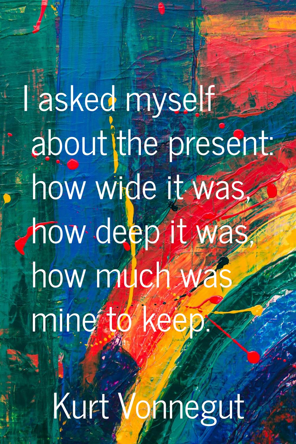 I asked myself about the present: how wide it was, how deep it was, how much was mine to keep.