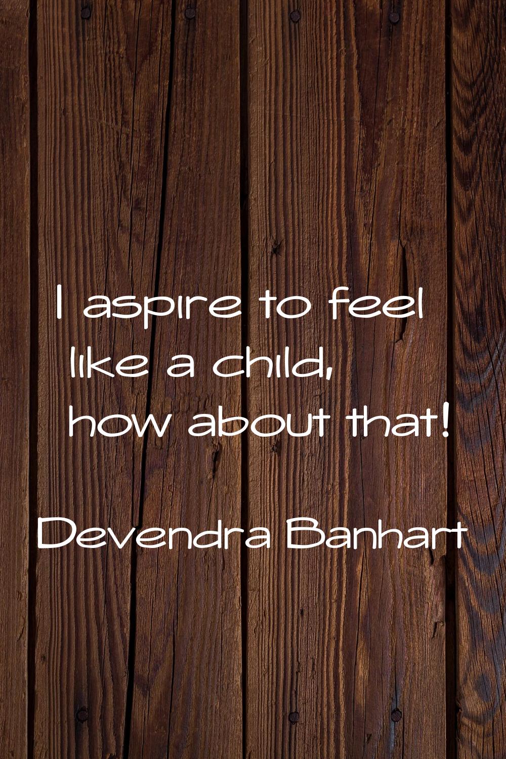I aspire to feel like a child, how about that!