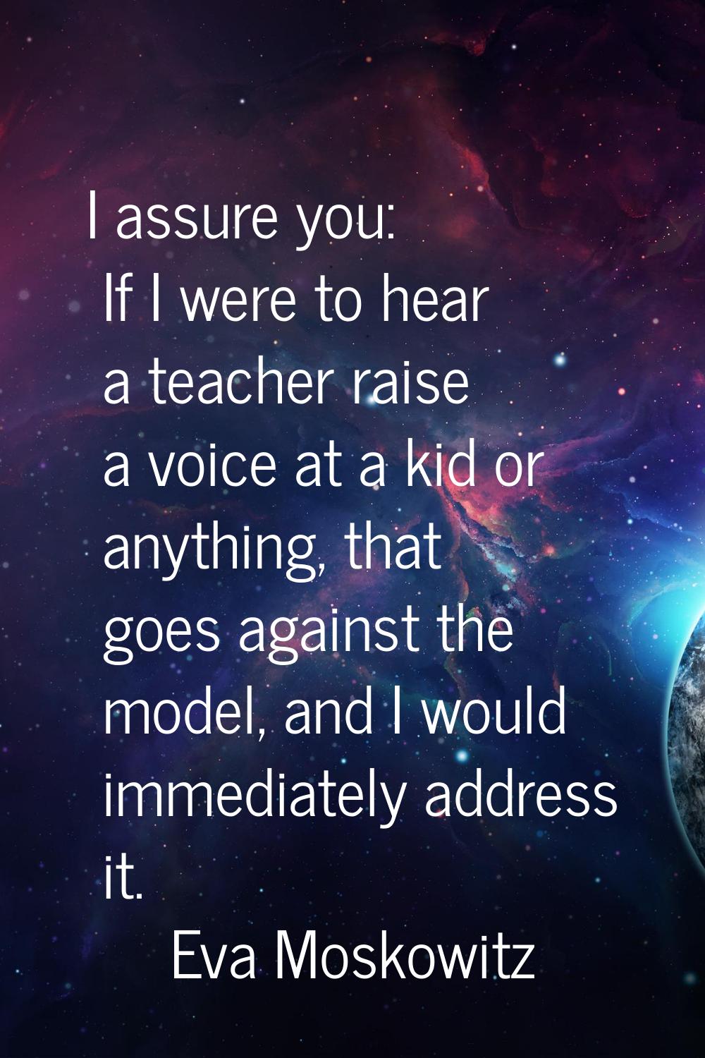 I assure you: If I were to hear a teacher raise a voice at a kid or anything, that goes against the