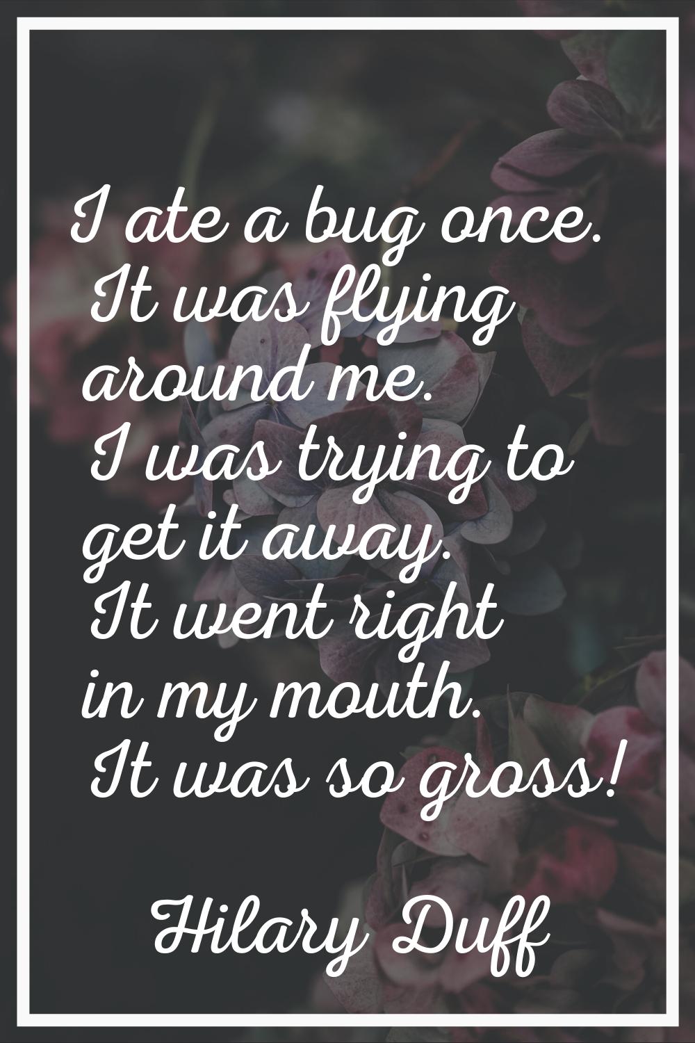 I ate a bug once. It was flying around me. I was trying to get it away. It went right in my mouth. 